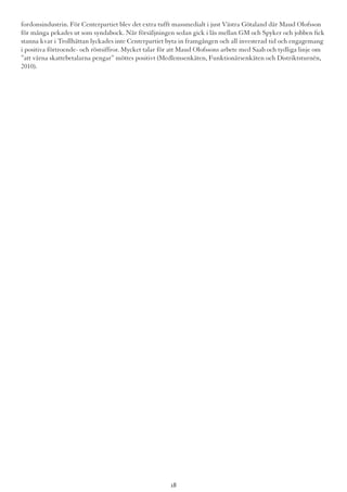 fordonsindustrin. För Centerpartiet blev det extra tufft massmedialt i just Västra Götaland där Maud Olofsson
för många pekades ut som syndabock. När försäljningen sedan gick i lås mellan GM och Spyker och jobben fick
stanna kvar i Trollhättan lyckades inte Centerpartiet byta in framgången och all investerad tid och engagemang
i positiva förtroende- och röstsiffror. Mycket talar för att Maud Olofssons arbete med Saab och tydliga linje om
”att värna skattebetalarna pengar” möttes positivt (Medlemsenkäten, Funktionärsenkäten och Distriktsturnén,
2010).
18
 