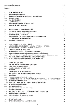 INNEHÅLLSFÖRTECKNING										2-3
FÖRORD												4	
1.	 SAMMANFATTNING									5
1.1 	BAKGRUND OCH UPPDRAG									5
1.2. 	VALRESULTATET, MANDATPERIODEN OCH VALRÖRELSEN					5
1.2.1 	VALRESULTATET										5
1.2.2 	MANDATPERIODEN										5	
1.2.3 	VALRÖRELSEN 2010										6
1.3. 	TIO FÖRKLARINGAR TILL VALRESULTATET							6
1.4 	TIO SLUTSATSER OCH FÖRSLAG								7	
2. 	VALRESULTATET SEPTEMBER 2010							8
2.1	HISTORISKT OMVAL AV ALLIANSREGERINGEN						8
2.2 	CENTERPARTIET FICK MINSKAT STÖD								9
2.3 	STORA REGIONALA SKILLNADER								10
2.4 	MINSKAD SKILLNAD MELLAN RIKSDAGSVAL OCH KOMMUNVAL				 11	
2.5 	CENTERPARTIETS NYGAMLA VÄLJARE								12
2.6 	TRENDER I VÄLJARKÅREN									13
3. 	MANDATPERIODEN 2006 – 2010								14
3.1	 ALLIANSREGERINGENS POLITIK – DÄR ALLA SKA BIDRA OCH VINNA				 14
3.2 	 CENTERPARTIET - ALLIANSENS MEST LOJALA SPELARE					 14
3.3 	OPINIONSUTVECKLING 2006-2010								15	
3.4 	STORA HÄNDELSER OCH FRÅGOR UNDER PERIODEN						 16
3.4.1 	EN REFORMERAD, MEN ILLA KOMMUNICERAD, SJUKFÖRSÄKRING				 16
3.4.2 	KÄRNKRAFTEN OCH ENERGIÖVERENSKOMMELSEN BORDE HA FÖRANKRATS MER		 17	
3.4.3 	FRA-FRÅGAN OCH INTEGRITETEN SKAPADE UPPFÖRSBACKE					 17
3.4.4 	STATLIGA BOLAG OCH FORDONSKRISEN TOG MYCKET TID					 17
4.	 VALRÖRELSEN 2010									19
4.1	VAL MELLAN TVÅ ORGANISERADE ALTERNATIV						19
4.2	CENTERPARTIETS VALKAMPANJ								19
4.3	KOMMUNIKATION AV VALBUDSKAP								20
4.3.1 	BUDSKAP											20
4.3.2 	UPPFATTNINGEN AV PROFILFRÅGORNA							21
4.3.3 	MÅLGRUPPER OCH MÅLGRUPPSANPASSADE BUDSKAP					 21
4.3.4 	BUDBÄRARE											21
4.3.5 	PAKETERING OCH MARKNADSFÖRING								22
4.4 	VALORGANISATIONEN OCH SAMARBETET MELLAN OLIKA DELAR AV ORGANISATIONEN	 22
4.4.1 	REGIONALA KAMPANJLEDARE									23
4.4.2 	SAMARBETE INOM OCH MED CENTRALA VALORGANISATIONEN				 24
4.5 	SYSKONORGANISATIONERNA									24
4.5.1 	CENTERKVINNORNA										24
4.5.2 	CENTERPARTIETS UNGDOMSFÖRBUND							25
4.5.3 	CENTERSTUDENTER										26
4.6 	MATERIAL,AKTIVITETER OCH SATSNINGAR UNDER VALRÖRELSEN				 27
4.6.1 	AKTIVITETER MED VISS KRITIk								28
4.6.2 	REDOVISNING AV ÖVRIGA AKTIVITETER							28	
		
5. 	SAMLAD ANALYS										33
5.1 	SVERIGES NYA POLITISKA ALLIANSDYNAMIK							33	
2
 