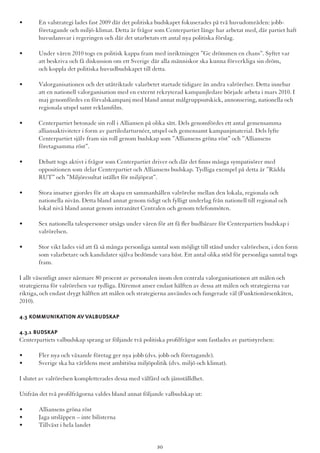 •	 En valstrategi lades fast 2009 där det politiska budskapet fokuserades på två huvudområden: jobb-	 	
	 företagande och miljö-klimat. Detta är frågor som Centerpartiet länge har arbetat med, där partiet haft 	
	 huvudansvar i regeringen och där det utarbetats ett antal nya politiska förslag.
•	 Under våren 2010 togs en politisk kappa fram med inriktningen ”Ge drömmen en chans”. Syftet var  	
	 att beskriva och få diskussion om ett Sverige där alla människor ska kunna förverkliga sin dröm, 		
	 och koppla det politiska huvudbudskapet till detta.
•	 Valorganisationen och det utåtriktade valarbetet startade tidigare än andra valrörelser. Detta innebar 	
	 att en nationell valorganisation med en externt rekryterad kampanjledare började arbeta i mars 2010. I 	
	 maj genomfördes en förvalskampanj med bland annat målgruppsutskick, annonsering, nationella och 	
	 regionala utspel samt reklamfilm.
•	 Centerpartiet betonade sin roll i Alliansen på olika sätt. Dels genomfördes ett antal gemensamma 	 	
	 alliansaktiviteter i form av partiledarturnéer, utspel och gemensamt kampanjmaterial. Dels lyfte
	 Centerpartiet själv fram sin roll genom budskap som ”Alliansens gröna röst” och ”Alliansens 		
	 företagsamma röst”.
•	 Debatt togs aktivt i frågor som Centerpartiet driver och där det finns många sympatisörer med 	 	
	 oppositionen som delar Centerpartiet och Alliansens budskap. Tydliga exempel på detta är ”Rädda 	 	
	 RUT” och ”Miljöresultat istället för miljöprat”.
•	 Stora insatser gjordes för att skapa en sammanhållen valrörelse mellan den lokala, regionala och
	 nationella nivån. Detta bland annat genom tidigt och fylligt underlag från nationell till regional och 		
	 lokal nivå bland annat genom intranätet Centralen och genom telefonmöten.
•	 Sex nationella talespersoner utsågs under våren för att få fler budbärare för Centerpartiets budskap i 	
	valrörelsen.
•	 Stor vikt lades vid att få så många personliga samtal som möjligt till stånd under valrörelsen, i den form 	
	 som valarbetare och kandidater själva bedömde vara bäst. Ett antal olika stöd för personliga samtal togs 	
	fram.
I allt väsentligt anser närmare 80 procent av personalen inom den centrala valorganisationen att målen och
strategierna för valrörelsen var tydliga. Däremot anser endast hälften av dessa att målen och strategierna var
riktiga, och endast drygt hälften att målen och strategierna användes och fungerade väl (Funktionärsenkäten,
2010).
4.3 Kommunikation av valbudskap
4.3.1 Budskap
Centerpartiets valbudskap sprang ur följande två politiska profilfrågor som fastlades av partistyrelsen:
•	 Fler nya och växande företag ger nya jobb (dvs. jobb och företagande).
•	 Sverige ska ha världens mest ambitiösa miljöpolitik (dvs. miljö och klimat).
I slutet av valrörelsen kompletterades dessa med välfärd och jämställdhet.
Utifrån det två profilfrågorna valdes bland annat följande valbudskap ut:
•	 Alliansens gröna röst
•	 Jaga utsläppen – inte bilisterna
•	 Tillväxt i hela landet
20
 