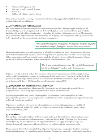 •	 Alliansens företagsamma röst
•	 Bort med krånglet – anställ de unga
•	 Rädda RUT
•	 Enklare och billigare att driva företag
Dessa budskap användes i en mängd olika valmaterial såsom målgruppsutskick, flygblad, affischer, annonser,
profilprodukter och storbildstavlor.
4.3.2 Uppfattningen av profilfrågorna
Den sammantagna bedömningen utifrån det empiriska underlaget som valanalysgruppen haft tillgång till
är att profilfrågorna är bra. Frågan är dock om de är rätt? Enligt en enkät som under hösten gick ut till alla
kandidater, förtroendevalda och funktionärer i valrörelsen fick de flesta valbudskapen bra betyg. Men samtidigt
ansåg en majoritet att budskapen till liten del eller inte alls skiljde sig från andra partiers budskap och att de inte
heller signalerade att det var nödvändigt att rösta på Centerpartiet.
I kommentarer framförs att profilfrågorna inte är tillräckligt attraktiva i de breda väljargrupperna och att de
borde ha kompletterats med ”de mjuka köksbordsfrågorna”, t ex sjukvård, skola och barn- och äldreomsorg.
Vidare menar många att Centerpartiet framstod som kalla och hårda eftersom välfärdsfrågorna inte lyftes av
partiet förrän alldeles i slutspurten, ”och då var det för sent” (Medlemsenkäten, 2010).
Det finns en tydlig skiljelinje mellan dem som anser att det var bra att partiet valde att fokusera på ett fåtal,
tydliga profilfrågor och dem som anser att profileringen blev för smal och att Centerpartiet istället borde ha
pratat om fler hjärtefrågor. Bland dem som är positiva nämns Stockholmscentern som ett gott exempel som
partiet borde dra lärdom av (Medlemsenkäten och Funktionärsenkäten, 2010).
4.3.3 Målgrupper och målgruppsanpassade budskap
För att fokusera kampanjarbetet till områden där Centerpartiet har störst potential, genomfördes en
målgruppsanalys i vilken målgrupper med potentiella C-väljare utkristalliserades.
I en målgruppshandbok som gjordes tillgänglig i hela organisationen fanns förslag på hur det lokala
kampanjarbetet gentemot de olika målgrupperna kunde bedrivas. Utifrån målgruppsanalysen gjordes nationella
utskick till ”mörkgröna områden”.
40 procent av kandidater och valarbetare på samtliga nivåer anser att målgruppsanalysens innehåll och
utformning fungerade mycket eller ganska bra. 50 procent anser att de var mycket eller ganska viktiga
(Funktionärsenkäten, 2010).
4.3.4 Budbärare
Den självklara centrala företrädaren för Centerpartiets budskap är Maud Olofsson. Därutöver fanns under
valrörelsen fem utpekade nationella talespersoner; Andreas Carlgren, Eskil Erlandsson, Åsa Torstensson,
Anders Flanking och Annie Johansson. De regionala budbärarna var toppnamnen på riksdags- och
landtingslistorna och toppnamnen på kommunlistorna var budbärare på den kommunala nivån.
Många anser att Maud Olofsson starkt bidrog till partiets framryckning i kampanjens slutskede. ”Maud var
fantastisk i slutdebatterna” är ett omdöme som återkommer. Andra menar att det blev ett alldeles för stort fokus
”Var är den vanliga löntagaren som åker på fotbollsträning och
kör barnen till dagis?” medlem under distriktsturnén
”För mycket företagande, företagande, företagande. Vi skulle ha pratat
mer om jobb än om just företagare” medlem under distriktsturnén
21
 