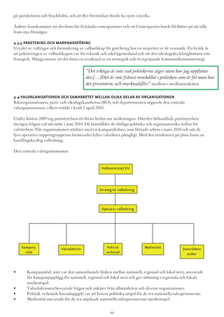 på partiledaren och Stockholm, och att fler företrädare borde ha synts i media.
Åsikter framkommer att det finns för få kända centerpartister och att Centerpartiet borde bli bättre på att odla
fram nya förmågor.
4.3.5 Paketering och marknadsföring
Urvalet av valfrågor och formulering av valbudskap får gott betyg hos en majoritet av de svarande. En kritik är
att paketeringen av valbudskapen var för teknisk och sakfrågeinriktad och att den ideologiska klangbottnen inte
framgick. Många menar att det finns en avsaknad av en strategisk och övergripande kommunikationsstrategi.
4.4 Valorganisationen och samarbetet mellan olika delar av organisationen
Riksorganisationen, parti- och riksdagskanslierna (RO), och departementen utgjorde den centrala
valorganisationen, vilken trädde i kraft 1 april 2010.
Under hösten 2009 tog partistyrelsen ett första beslut om inriktningen. Därefter behandlade partistyrelsen
återigen frågan vid sitt möte i juni 2010. Då fastställdes de slutliga politiska och organisatoriska målen för
valrörelsen. När organisationen stärktes med en kampanjledare, som började arbeta i mars 2010 och när de
fyra operativa supportgrupperna formerades lyftes valarbetet påtagligt. Med den strukturen på plats fanns en
handlingskraftig valledning.
Den centrala valorganisationen
Valkommitté/VU
Strategisk valledning
Operativ valledning
Kampanj-
stöd
Valredaktion Politisk
verkstad
Mediestöd Statsrådens
staber
•	 Kampanjstöd, som var den samordnande länken mellan nationell, regional och lokal nivå, ansvarade 	
	 för kampanjupplägg för nationell, regional och lokal nivå och gav stöttning i regionala och lokala 		
	 medieutspel.
•	 Valredaktionen besvarade frågor och enkäter från allmänheten och diverse organisationer.
•	 Politisk verkstads huvuduppgift var att kreera politiska utspel för de sex nationella talespersonerna.
•	 Mediestöd ansvarade för de sex utpekade nationella talespersonernas medieutspel.
”Det viktiga är inte vad politikerna säger utan hur jag uppfattar
det.[…]Det är inte främst innehållet i politiken som är fel utan hur
det presenteras och marknadsförs” medlem i medlemsenkäten
22
 