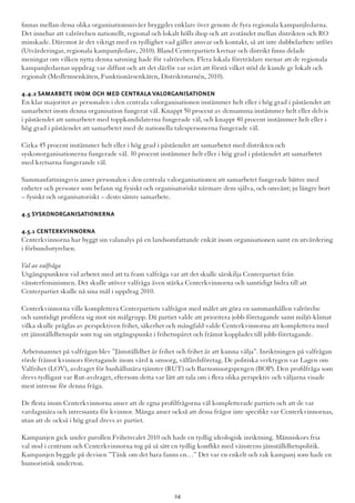 finnas mellan dessa olika organisationsnivåer bryggdes enklare över genom de fyra regionala kampanjledarna.
Det innebar att valrörelsen nationellt, regional och lokalt hölls ihop och att avståndet mellan distrikten och RO
minskade. Däremot är det viktigt med en tydlighet vad gäller ansvar och kontakt, så att inte dubbelarbete utförs
(Utvärderingar, regionala kampanjledare, 2010). Bland Centerpartiets kretsar och distrikt finns delade
meningar om vilken nytta denna satsning hade för valrörelsen. Flera lokala företrädare menar att de regionala
kampanjledarnas uppdrag var diffust och att det därför var svårt att förstå vilket stöd de kunde ge lokalt och
regionalt (Medlemsenkäten, Funktionärsenkäten, Distriktsturnén, 2010).
4.4.2 Samarbete inom och med centrala valorganisationen
En klar majoritet av personalen i den centrala valorganisationen instämmer helt eller i hög grad i påståendet att
samarbetet inom denna organisation fungerat väl. Knappt 50 procent av densamma instämmer helt eller delvis
i påståendet att samarbetet med toppkandidaterna fungerade väl, och knappt 40 procent instämmer helt eller i
hög grad i påståendet att samarbetet med de nationella talespersonerna fungerade väl.
Cirka 45 procent instämmer helt eller i hög grad i påståendet att samarbetet med distrikten och
syskonorganisationerna fungerade väl. 30 procent instämmer helt eller i hög grad i påståendet att samarbetet
med kretsarna fungerande väl.
Sammanfattningsvis anser personalen i den centrala valorganisationen att samarbetet fungerade bättre med
enheter och personer som befann sig fysiskt och organisatoriskt närmare dem själva, och omvänt; ju längre bort
– fysiskt och organisatoriskt – desto sämre samarbete.
4.5 Syskonorganisationerna
4.5.1 Centerkvinnorna
Centerkvinnorna har byggt sin valanalys på en landsomfattande enkät inom organisationen samt en utvärdering
i förbundsstyrelsen.
Val av valfråga
Utgångspunkten vid arbetet med att ta fram valfråga var att det skulle särskilja Centerpartiet från
vänsterfeminismen. Det skulle utöver valfråga även stärka Centerkvinnorna och samtidigt bidra till att
Centerpartiet skulle nå sina mål i uppdrag 2010.
Centerkvinnorna ville komplettera Centerpartiets valfrågor med målet att göra en sammanhållen valrörelse
och samtidigt profilera sig mot sin målgrupp. Då partiet valde att prioritera jobb-företagande samt miljö-klimat
vilka skulle präglas av perspektiven frihet, säkerhet och mångfald valde Centerkvinnorna att komplettera med
ett jämställdhetsspår som tog sin utgångspunkt i frihetsspåret och främst kopplades till jobb-företagande.
Arbetsnamnet på valfrågan blev ”Jämställdhet är frihet och frihet är att kunna välja”. Inriktningen på valfrågan
rörde främst kvinnors företagande inom vård & omsorg, välfärdsföretag. De politiska verktygen var Lagen om
Valfrihet (LOV), avdraget för hushållsnära tjänster (RUT) och Barnomsorgspengen (BOP). Den profilfråga som
drevs tydligast var Rut-avdraget, eftersom detta var lätt att tala om i flera olika perspektiv och väljarna visade
mest intresse för denna fråga.
De flesta inom Centerkvinnorna anser att de egna profilfrågorna väl kompletterade partiets och att de var
vardagsnära och intressanta för kvinnor. Många anser också att dessa frågor inte specifikt var Centerkvinnornas,
utan att de också i hög grad drevs av partiet.
Kampanjen gick under parollen Frihetsvalet 2010 och hade en tydlig ideologisk inriktning. Människors fria
val stod i centrum och Centerkvinnorna tog på så sätt en tydlig konflikt med vänsterns jämställdhetspolitik.
Kampanjen byggde på devisen ”Tänk om det bara fanns en…” Det var en enkelt och rak kampanj som hade en
humoristisk underton.
24
 