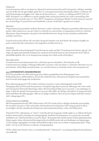 Valmaterial
Centerkvinnornas mål var att skapa ett valmaterial som harmoniserade med Centerpartiets valfrågor samtidigt
som det skulle tala sitt egna tydliga språk. Det var en kampanj med starka feministiska åsikter i en lättsam och
enkel förpackning som byggdes runt ”tänk om det bara fanns en…” och de tre valfrågorna RUT, LOV och
BOP.  Exempelvis var valfilmen en mycket populär länk att dela på facebook och i andra sammanhang. Det
valmaterial som användes mest var ”I love RUT”-knapparna och tidningen Hända. Centerkvinnornas material
har använts flitigt i Centerrörelsen och framförallt av partiet såväl lokalt, regionalt som centralt.
Aktiviteter
Organisationen har genomfört ett flertal aktiviteter i under valrörelsen. Många har genomförts tillsammans med
partiet, vilket enkätsvaren visar på. Under en valrörelse är centerrörelsen en organisation och driver valrörelse
tillsammans. Egna kampanjer som gjorts är framförallt aktiviteter kring vårruset, tjejmilen, maktluncher,
insändare med mera.
Centerkvinnorna har till stor del varit aktiva kring det fotarbete som skett lokalt, till exempel vad gäller att
packa valmaterial, dela ut broschyrer, fixa torgmöten med fika med mera.
Almedalen
Under Almedalsveckan kampanjade Centerkvinnorna under parollen ”Centerkvinnorna bröstar upp sig”. En
roligt och uppseendeväckande kampanj som visade på att Centerkvinnorna och Centerpartiet driver liberal
jämställdhetspolitik. Det var en kampanj som mottogs väl av både media och besökare.
Interninformation
Centerkvinnorna internkommunicerade i valrörelsen genom månadsbrev. Det skickades ut till
Centerkvinnornas samtliga avdelningsordföranden varannan vecka mot slutet av valrörelsen. Det lades även ut
på Centralen. Andra flitigt använda kanaler var centerkvinnorna.se, facebook, twitter och centerpartiet.net.
4.5.2 Centerpartiets Ungdomsförbund
CUF har genomfört sin valutvärdering genom enkäter, gruppdiskussioner/fokusgrupper inom
Förbundsstyrelsen, ordförandekåren och på eftervalskonferensen. Dessutom har djupintervjuer genomförts
med ett utvalt antal engagerade medlemmar.
Rent väljarmässigt gjorde CUF en bättre valrörelse än partiet. I valets inledningsskede mätte SCB
förstagångsväljarnas förtroende för partierna; Centerpartiet låg då på en procent. Mätningar efter valet visade
att Centerpartiets förtroende bland unga väljare till och med låg så högt som sex procent, i vissa mätningar än
högre. I skolvalet slutade Centerpartiet på sex procent vilket följer det slutliga valresultatet. Centerpartiet hade
jämnt stöd bland alla åldersgrupper vilket är ett tydligt trendbrott, eftersom partiet tidigare haft klart starkast
stöd i väljargruppen 65+.
Arbetsmarknad som profilfråga
Med Europaparlamentsvalet 2009 i färskt minne, då CUF satsade på fyra valfrågor, beslutade man sig tidigt
för att enbart satsa på en. Valet stod mellan arbetsmarknad och integration. CUF ansåg sig dock ha större
trovärdighet och flera utmärkande förslag inom arbetsmarknadsområdet, varför valet föll på detta.
Temat för CUF:s valkampanj var ”cirkus”. Ledorden för hur kampanjen skulle upplevas var älskad och hatad,
konkret, humoristisk, personlig och sanningssägande. Symbolen för kampanjen var en grön näsa som skulle
symbolisera att ”arbetsmarknaden är ett jävla skämt”. Kampanjen fick initialt mycket medial uppmärksamhet,
främst negativ sådan, eftersom fackföreningsrörelsen kraftfullt markerade mot budskapen om begräsningar
i LAS och lägre ingångslöner. Framför allt handlade kritiken dock om en rubrik i kampanjmaterialet: ”Fuck
facket” och om att det förekom svordomar i kampanjspråket.
CUF:s valaktiviteter bestod i stort av en landsomfattande ”cirkusturné”, en satsning på digital kommunikation
och skolbesök.
25
 