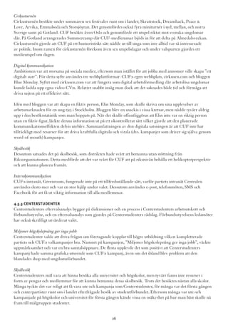 Cirkusturnén
Cirkusturnén besökte under sommaren sex festivaler runt om i landet; Skrattstock, Dreamhack, Peace &
Love, Arvika, Emmaboda och Storsjöyran. Det genomfördes också fyra miniturnér i syd, mellan, och norra
Sverige samt på Gotland. CUF besökte även Oslo och genomförde ett utspel riktat mot svenska ungdomar
där. På Gotland arrangerades Summercamp där CUF-medlemmar bjöds in för att delta på Almedalsveckan.
Cirkusturnén gjorde att CUF på ett humoristiskt sätt nådde ut till unga som inte alltid var så intresserade
av politik. Inom ramen för cirkusturnén förekom även sex utspelsdagar och under valspurten gjordes ett
medieutspel om dagen.
Digital kommunikation
Ambitionen var att storsatsa på sociala medier, eftersom man istället för att jobba med annonser ville skapa ”ett
digitalt surr”. För detta syfte användes tre webbplattformar: CUF:s egen webbplats, cirkusen.com och bloggen
Blue Monday. Syftet med cirkusen.com var att fungera som digital arbetsförmedling där arbetslösa ungdomar
kunde ladda upp egna video-CV:n. Relativt snabbt insåg man dock att det saknades både tid och förmåga att
driva sajten på ett effektivt sätt.
Idén med bloggen var att skapa en fiktiv person, Elin Monday, som skulle skriva om sina upplevelser av
arbetsmarknaden för en ung tjej i Stockholm. Bloggen blev en snackis i vissa kretsar, men nådde tyvärr aldrig
upp i den besöksstatistik som man hoppats på. När det skulle offentliggöras att Elin inte var en riktig person
utan en fiktiv figur, läckte denna information ut på ett okontrollerat sätt vilket gjorde att den planerade
kommunikationseffekten delvis uteblev. Sammanfattningen av den digitala satsningen är att CUF inte har
tillräckligt med resurser för att driva kraftfulla digitala och virala (dvs. kampanjer som driver sig själva genom
word-of-mouth) kampanjer.
Skolbesök
Dessutom satsades det på skolbesök, som distrikten hade svårt att bemanna utan stöttning från
Riksorganisationen. Detta medförde att det var svårt för CUF att på riksnivån behålla ett helikopterperspektiv
och att kunna planera framåt.
Internkommunikation
CUF:s intranät, Greenroom, fungerade inte på ett tillfredsställande sätt, varför partiets intranät Centralen
användes desto mer och var en stor hjälp under valet. Dessutom användes e-post, telefonmöten, SMS och
Facebook för att få ut viktig information till alla medlemmar.
4.5.3 Centerstudenter
Centerstudenters eftervalsanalys bygger på diskussioner och en process i Centerstudenters arbetsutskott och
förbundsstyrelse, och en eftervalsanalys som gjordes på Centerstudenters rådslag. Förbundsstyrelsens ledamöter
har också skriftligt utvärderat valet.
Miljoner högskolepoäng ger inga jobb
Centerstudenter valde att driva frågan om företagande kopplat till högre utbildning vilken kompletterade
partiets och CUF:s valkampanjer bra. Namnet på kampanjen, ”Miljoner högskolepoäng ger inga jobb”, väckte
uppmärksamhet och var en bra samtalsöppnare. De flesta upplevde det som positivt att Centerstudenters
kampanj hade samma grafiska utseende som CUF:s kampanj, även om det ibland blev problem att den
blandades ihop med ungdomsförbundet.
Skolbesök
Centerstudenters mål vara att hinna besöka alla universitet och högskolor, men tyvärr fanns inte resurser i
form av pengar och medlemmar för att kunna bemanna dessa skolbesök. Trots det besöktes nästan alla skolor.
Många tyckte det var roligt att få vara ute och kampanja som Centerstudenter, för många var det första gången
och centerpartister runt om i landet efterfrågade besök av studentförbundet. Eftersom många var ute och
kampanjade på högskolor och universitet för första gången kände vissa en osäkerhet på hur man bäst skulle nå
fram till målgruppen studenter.
26
 