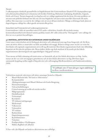Turnén
I valkampanjens slutskede genomfördes en högskoleturné där Centerstudenter lånade CUF:s kampanjhusvagn
och arbetsmarknadshjul med cirkustema och besökte Göteborg, Halmstad, Linköping, Stockholm, Uppsala,
Gävle och Umeå. Turnén fungerade överlag bra och var väldigt uppskattad dit den kom. Ett stort problem var
att man som politiskt förbund inte fick stå vid vissa högskolor och universitet utan blev hänvisade till andra
ställen. Står man inne i en stad är det väldigt svårt att nå ut till just studenter. Många avdelningar hade planerat
dagen/dagarna väldigt bra vilket gjorde att turnén flöt på bra.
Samarbetet med Centerpartiet och syskonorganisationerna
Centerstudenter valde att samarbeta nära CUF under valrörelsen, framför allt använda samma
kommunikationsbyrå och därmed samma grafiska manér. De valde också att ha ”företagande” som valfråga då
den var en av partiets huvudfrågor.
4.6 Material,Aktiviteter och satsningar under valrörelsen
I stort anser centerrörelsen att de förslag på aktiviteter och valmaterial som togs fram fungerade väl. De flesta
anser att större delen av materialet var både användbart och snyggt. Relativt många anser att det var svårt för
den lokala och regionala organisationen att ta till sig allt material. Den lokala organisationen hade inte tillräcklig
kapacitet att förvalta det på bästa sätt. Dessa åsikter skiljer sig dock markant åt beroende på den lokala
organisationens aktivitetsgrad som uppenbarligen i hög grad varierat.
Vissa menar att både stämning och motivation var fantastisk och att den lokala aktiviteten var hög. Andra
menar att det var svårt att engagera gräsrötterna och att den lokala aktiviteten var låg. Det finns ingen
automatisk koppling mellan upplevd hög aktivitet och valframgång (Medlemsenkäten och Funktionärsenkäten,
2010).
Valrörelsens material, aktiviteter och större satsningar bestod av följande:
•	 Maud Olofssons bok ”Ett land av friherrinnor”
•	 Kampanjcyklar
•	 Allsångssatsningen med Maud Olofsson och Linda Bengtzing
•	 Storstadssatsningen
•	 Valcoachutbildningen
•	 Central satsning på webb och sociala medier
•	 Målgruppsanalys
•	 Hushållsutskick
•	 Veckoutspel
•	 Kretskittet
•	 TV-debatter/utfrågningar
•	 Medieutspel
•	 Valkonvent
•	 Valmanifest
•	 TV-reklam
•	 Radioreklam
•	 Dagstidningsannonser
•	 Kandidatturnéer
•	 Valmöten
•	 Profilprodukter i Prylshoppen
•	 Mallar, flygblad och affischer
Vi har valt i det följande att beskriva aktiviteterna mer utförligt.
”Vi jobbade som 17 men det gav ingen utdelning”
medlem i medlemsenkäten.
27
 