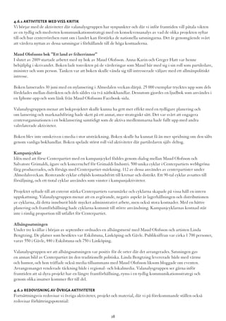 4.6.1 Aktiviteter med viss kritik
Vi börjar med de aktiviteter där valanalysgruppen har synpunkter och där vi inför framtiden vill påtala vikten
av en tydlig och medveten kommunikationsstrategi med en konsekvensanalys av vad de olika projekten syftar
till och hur centerrörelsen runt om i landet kan förstärka de nationella satsningarna. Det är genomgående svårt
att värdera nyttan av dessa satsningar i förhållande till de höga kostnaderna.
Maud Olofssons bok ”Ett land av friherrinnor”
I slutet av 2009 startade arbetet med ny bok av Maud Olofsson. Anna-Karin och Greger Hatt var henne
behjälplig i skrivandet. Boken lade tonvikten på de värderingar som Maud bär med sig i sin roll som partiledare,
minister och som person. Tanken var att boken skulle vända sig till intresserade väljare med ett allmänpolitiskt
intresse.
Boken lanserades 30 juni med en nylansering i Almedalen veckan därpå. 25 000 exemplar trycktes upp som dels
fördelades mellan distrikten och dels såldes via två nätbokhandlar. Dessutom gjordes en ljudbok som användes i
en Iphone-app och som länk från Maud Olofssons Facebook-sida.
Valanalysgruppen menar att bokprojektet skulle kunna ha gett mer effekt med en tydligare planering och
om lansering och marknadsföring hade skett på ett annat, mer strategiskt sätt. Det var svårt att engagera
centerorganisationen i en boklansering samtidigt som de aktiva medlemmarna hade fullt upp med andra
valrelaterade aktiviteter.
Boken blev inte omskriven i media i stor utsträckning. Boken skulle ha kunnat få än mer spridning om den sålts
genom vanliga bokhandlar. Boken spelade störst roll vid aktiviteter där partiledaren själv deltog.
Kampanjcyklar
Idén med att förse Centerpartiet med en kampanjcykel föddes genom dialog mellan Maud Olofsson och
Salvatore Grimaldi, ägare och koncernchef för Grimaldi Industri. 500 unika cyklar i Centerpartiets webbgröna
färg producerades, och försågs med Centerpartiet-märkning. 112 av dessa användes av centerpartister under
Almedalsveckan. Resterande cyklar erbjöds kostnadsfritt till kretsar och distrikt. Ett 90-tal cyklar avsattes till
försäljning, och ett tiotal cyklar användes som vinster i kampanjaktiviteter.
Projektet syftade till att externt stärka Centerpartiets varumärke och cyklarna skapade på vissa håll en intern
uppskattning. Valanalysgruppen menar att en avgörande, negativ aspekt är lagerhållningen och distributionen
av cyklarna, då detta inneburit både mycket administrativt arbete, men också stora kostnader. Med en bättre
planering och framförhållning hade cyklarna kommit till större användning. Kampanjcyklarnas kostnad står
inte i rimlig proportion till utfallet för Centerpartiet.
Allsångssatsningen
Under tre kvällar i början av september ordnades en allsångsturné med Maud Olofsson och artisten Linda
Bengtzing. De platser som besöktes var Eskilstuna, Linköping och Gävle. Publiksiffran var cirka 1 700 personer,
varav 550 i Gävle, 440 i Eskilstuna och 750 i Linköping.
Valanalysgruppen ser att allsångssatsningen var positiv för de orter där det arrangerades. Satsningen gav
en annan bild av Centerpartiet än den traditionellt politiska. Linda Bengtzing levererade både med värme
och humor, och hon träffade också media tillsammans med Maud Olofsson liksom bloggade om eventen.
Arrangemanget renderade täckning både i regional- och lokalmedia. Valanalysgruppen ser gärna inför
framtiden att så dyra projekt har en längre framförhållning, ryms i en tydlig kommunikationsstrategi och
genom olika insatser kommer fler till del.
4.6.2 Redovisning av övriga aktiviteter
Fortsättningsvis redovisar vi övriga aktiviteter, projekt och material, där vi på förekommande ställen också
redovisar förbättringspotential:
28
 