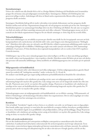 Storstadssatsningen
Utöver det valstöd som alla distrikt fick ta del av, försågs Malmö, Göteborg och Stockholm med öronmärkta
pengar för att kunna satsa på målgruppen storstadsväljare. Satsningarna i Malmö och Göteborg har inte
genererat tydliga resultat. Anledningar till detta är bland andra organisatoriska liksom olika syn på hur
pengarna skulle användas.
Satsningen i Stockholm bidrog till ett starkt valresultat, trots initiala diskussioner om hur pengarna skulle
fördelas mellan stad och län. Organisationen fungerade väl och pengarna användes på ett bra sätt. Satsningen i
Stockholmsregionen var sammantaget betydligt större än den i Göteborg och Malmö. En sak som var negativt
var dock att staden och länet samtidigt annonserade med olika valmanér. Valanalysgruppen menar att det är
centralt att den lokala organisationen fungerar för att riktade satsningar av detta slag ska ha avsedd effekt.
Valcoachutbildningen
Syftet med utbildningen var att utbilda en person per distrikt som skulle ha det övergripande ansvaret att leda
kampanjarbetet och coacha kretsar och distrikt inför valet, samt fungera som riksorganisationens ”förlängda
arm”. Distrikten fick själva utse sin valcoach, som RO därefter erbjöd en gemensam utbildning under totalt sex
arbetsdagar förlagda till två tillfällen. Utbildningen ägde rum under januari och februari 2010. Sammanlagt
utbildades 31 personer; 25 från distrikten, fyra regionala kampanjledare och en vardera från CUF respektive
Centerkvinnorna.
Utbildningen i sig var bra, men valanalysgruppen kan också tydligt se att flera av dem som deltog egentligen
inte skulle arbeta som kampanjledare i sina respektive distrikt. Distrikten måste bli bättre på att utse och skicka
rätt personer till nationella utbildningar. Detta medförde att utbildningspengarna inte användes på ett optimalt
sätt.
Målgruppsanalys och hushållsutskick
Centerpartiet arbetade inför valet fokuserat med olika målgrupper. Utifrån målgruppsanalysen gjordes bland
annat fyra utskick till ”mörkgröna områden” under veckorna 16, 21, 34 och 36.
De analyser som hittills gjort ger ingen tydlig indikation på hushållsutskickens betydelse för valresultatet.
40 procent av kandidater och valarbetare på samtliga nivåer anser att målgruppsanalysens innehåll och
utformning fungerade mycket eller ganska bra. Lika många som anser att de fungerade mindre bra eller inte
bra alls. 50 procent anser att de var mycket eller ganska viktiga. 40 procent av kandidater och valarbetare på
samtliga nivåer anser att hushållsutskickens innehåll och utformning fungerade mycket eller ganska bra, 55
procent anser att de var mycket eller ganska viktiga.
Valanalysgruppen anser att målgruppsanalys och hushållsutskick var en effektiv satsning. Till kommande val
behöver förändringar och benämningar förankras bättre hos organisationen. Det är också angeläget att redan
från början lägga fast hur satsningen ska utvärderas.
Kretskittet
I det så kallade ”kretskittet” ingick en box i form av en cylinder vars syfte var att fungera som en slags pulpet.
Den kunde ställas upp i princip var som helst där man behövde arrangera foldrar, broschyrer, profilprodukter
mer mera. I kretskittet ingick även profilkläder och profilprodukter, roll up och beachflagga. Drygt 50 procent
av kandidater och valarbetare på samtliga nivåer ansåg att kretskittet var mycket eller ganska bra. Lika många
ansåg att detta var mycket eller ganska viktigt.
Webb- och sociala medieaktiviteter
För att öka funktionaliteten på Centerpartiets webbplats centerpartiet.se omstrukturerades den inför
valrörelsen. I samband med detta byttes också utseende för att korrespondera med övrigt valmaterial. Även
Centernätet, centerrörelsens öppna mötesplats på Internet omstrukturerades och bytte utseende. En ambitiös
satsning på sökannonsering och sökoptimering för att säkra rätt närvaro i Google gjordes, och för att öka
29
 