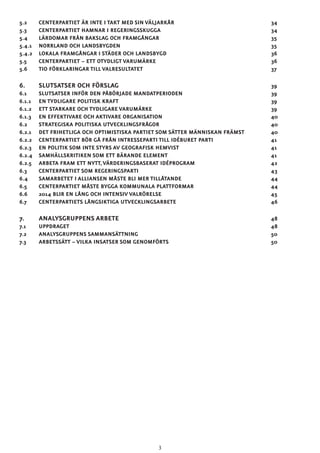 5.2 	 CENTERPARTIET ÄR INTE I TAKT MED SIN VÄLJARKÅR					 34	
5.3 	 CENTERPARTIET HAMNAR I REGERINGSSKUGGA						 34
5.4 	LÄRDOMAR FRÅN BAKSLAG OCH FRAMGÅNGAR						 35
5.4.1 	NORRLAND OCH LANDSBYGDEN								35
5.4.2 	LOKALA FRAMGÅNGAR I STÄDER OCH LANDSBYGD						 36
5.5 	CENTERPARTIET – ETT OTYDLIGT VARUMÄRKE						36
5.6 	TIO FÖRKLARINGAR TILL VALRESULTATET							37
6. 	SLUTSATSER OCH FÖRSLAG								39
6.1 	SLUTSATSER INFÖR DEN PÅBÖRJADE MANDATPERIODEN					 39
6.1.1 	ENTYDLIGARE POLITISK KRAFT								39
6.1.2 	ETT STARKARE OCH TYDLIGARE VARUMÄRKE							39
6.1.3 	ENEFFEKTIVARE OCH AKTIVARE ORGANISATION						40
6.2 	STRATEGISKA POLITISKA UTVECKLINGSFRÅGOR						40
6.2.1 	 DET FRIHETLIGA OCH OPTIMISTISKA PARTIET SOM SÄTTER MÄNNISKAN FRÄMST		 40
6.2.2 	 CENTERPARTIET BÖR GÅ FRÅN INTRESSEPARTI TILL IDÉBURET PARTI			 41
6.2.3 	EN POLITIK SOM INTE STYRS AV GEOGRAFISK HEMVIST					 41
6.2.4 	SAMHÄLLSKRITIKEN SOM ETT BÄRANDE ELEMENT						41
6.2.5 	ARBETA FRAM ETT NYTT,VÄRDERINGSBASERAT IDÉPROGRAM				 42
6.3 	CENTERPARTIET SOM REGERINGSPARTI							43
6.4 	SAMARBETET I ALLIANSEN MÅSTE BLI MER TILLÅTANDE					 44
6.5 	 CENTERPARTIET MÅSTE BYGGA KOMMUNALA PLATTFORMAR				 44	
6.6 	 2014 BLIR EN LÅNG OCH INTENSIV VALRÖRELSE						 45	
6.7 	CENTERPARTIETS LÅNGSIKTIGA UTVECKLINGSARBETE					46
7. 	ANALYSGRUPPENS ARBETE								48
7.1 	UPPDRAGET											48
7.2 	ANALYSGRUPPENS SAMMANSÄTTNING							50
7.3 	ARBETSSÄTT – VILKA INSATSER SOM GENOMFÖRTS						50
3
 