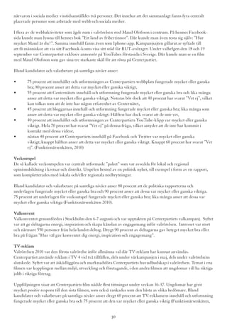 närvaron i sociala medier visstidsanställdes två personer. Det innebar att det sammanlagt fanns fyra centralt
placerade personer som arbetade med webb och sociala medier.
I flera av de webbaktiviteter som ägde rum i valrörelsen stod Maud Olofsson i centrum. På hennes Facebook-
sida kunde man lyssna till hennes bok ”Ett land av friherrinnor”. Där kunde man även testa sig själv: ”Hur
mycket Maud är du?”. Samma innehåll fanns även som Iphone-app. Kampanjsajten gillarut.se syftade till
att få människor att via sitt Facebook-konto visa sitt stöd för RUT-avdraget. Under valhelgen den 18 och 19
september var Centerpartiet exklusiv annonsör på YouTubes förstasida i Sverige. Där kunde man se en film
med Maud Olofsson som gav sina tre starkaste skäl för att rösta på Centerpartiet.
Bland kandidater och valarbetare på samtliga nivåer anser:
•	 75 procent att innehållet och utformningen av Centerpartiets webbplats fungerade mycket eller ganska 	
	 bra; 80 procent anser att detta var mycket eller ganska viktigt,
•	 55 procent att Centernätets innehåll och utformning fungerade mycket eller ganska bra och lika många 	
	 anser att detta var mycket eller ganska viktigt. Noteras bör dock att 40 procent har svarat ”Vet ej”, vilket 	
	 kan tolkas som att de inte har någon erfarenhet av Centernätet,
•	 45 procent att bloggarnas innehåll och utformning fungerade mycket eller ganska bra; lika många som 	
	 anser att detta var mycket eller ganska viktigt. Hälften har dock svarat att de inte vet,
•	 40 procent att innehållet och utformningen av Centerpartiets YouTube-klipp var mycket eller ganska 	
	 viktigt. Hela 70 procent har svarat ”Vet ej” på denna fråga, vilket antyder att de inte har kommit i 		
	 kontakt med dessa videor,
•	 nästan 40 procent att Centerpartiets innehåll på Facebook och Twitter var mycket eller ganska 	 	
	 viktigt; knappt hälften anser att detta var mycket eller ganska viktigt. Knappt 60 procent har svarat ”Vet 	
	 ej”. (Funktionärsenkäten, 2010)
Veckoutspel
De så kallade veckoutspelen var centralt utformade ”paket” som var avsedda för lokal och regional
opinionsbildning i kretsar och distrikt. Utspelen bestod av en politisk nyhet, till exempel i form av en rapport,
som kompletterades med lokala och/eller regionala nedbrytningar.
Bland kandidater och valarbetare på samtliga nivåer anser 80 procent att de politiska rapporterna och
underlagen fungerade mycket eller ganska bra och 90 procent anser att dessa var mycket eller ganska viktiga.
75 procent att underlagen för veckoutspel fungerade mycket eller ganska bra; lika många anser att dessa var
mycket eller ganska viktiga (Funktionärsenkäten 2010).
Valkonvent
Valkonventet genomfördes i Stockholm den 6-7 augusti och var upptakten på Centerpartiets valkampanj. Syftet
var att ge deltagarna energi, inspiration och skapa känslan av engagemang inför valrörelsen. Intresset var stort
och närmare 550 personer från hela landet deltog. Drygt 90 procent av deltagarna gav betyget mycket bra eller
bra på frågan ”Hur väl gav konventet dig energi, inspiration och engagemang”.
TV-reklam
Valrörelsen 2010 var den första valrörelse inför allmänna val där TV-reklam har kunnat användas.
Centerpartiet använde reklam i TV 4 vid två tillfällen, dels under vårkampanjen i maj, dels under valrörelsens
slutskede. Syftet var att åskådliggöra och marknadsföra Centerpartiets huvudbudskap i valrörelsen. Temat i ena
filmen var kopplingen mellan miljö, utveckling och företagande, i den andra filmen att ungdomar vill ha riktiga
jobb i riktiga företag.
Uppföljningen visar att Centerpartiets film nådde flest tittningar under veckan 36-37. Ungdomar har givit
mycket positiv respons till den sista filmen, som också rankades som den bästa av olika bedömare. Bland
kandidater och valarbetare på samtliga nivåer anser drygt 60 procent att TV-reklamens innehåll och utformning
fungerade mycket eller ganska bra och 75 procent att den var mycket eller ganska viktig (Funktionärsenkäten,
30
 