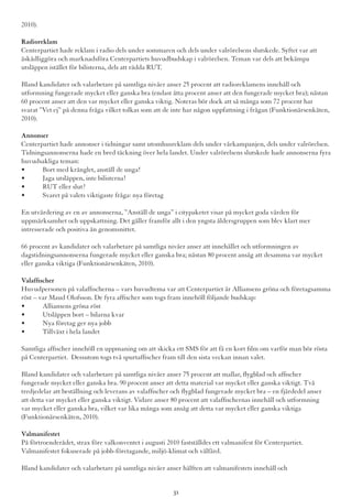 2010).
Radioreklam
Centerpartiet hade reklam i radio dels under sommaren och dels under valrörelsens slutskede. Syftet var att
åskådliggöra och marknadsföra Centerpartiets huvudbudskap i valrörelsen. Teman var dels att bekämpa
utsläppen istället för bilisterna, dels att rädda RUT.
Bland kandidater och valarbetare på samtliga nivåer anser 25 procent att radioreklamens innehåll och
utformning fungerade mycket eller ganska bra (endast åtta procent anser att den fungerade mycket bra); nästan
60 procent anser att den var mycket eller ganska viktig. Noteras bör dock att så många som 72 procent har
svarat ”Vet ej” på denna fråga vilket tolkas som att de inte har någon uppfattning i frågan (Funktionärsenkäten,
2010).
Annonser
Centerpartiet hade annonser i tidningar samt utomhusreklam dels under vårkampanjen, dels under valrörelsen.
Tidningsannonserna hade en bred täckning över hela landet. Under valrörelsens slutskede hade annonserna fyra
huvudsakliga teman:
•	 Bort med krånglet, anställ de unga!
•	 Jaga utsläppen, inte bilisterna!
•	 RUT eller slut?
•	 Svaret på valets viktigaste fråga: nya företag
En utvärdering av en av annonserna, ”Anställ de unga” i citypaketet visar på mycket goda värden för
uppmärksamhet och uppskattning. Det gäller framför allt i den yngsta åldersgruppen som blev klart mer
intresserade och positiva än genomsnittet.
66 procent av kandidater och valarbetare på samtliga nivåer anser att innehållet och utformningen av
dagstidningsannonserna fungerade mycket eller ganska bra; nästan 80 procent ansåg att desamma var mycket
eller ganska viktiga (Funktionärsenkäten, 2010).
Valaffischer
Huvudpersonen på valaffischerna – vars huvudtema var att Centerpartiet är Alliansens gröna och företagsamma
röst – var Maud Olofsson. De fyra affischer som togs fram innehöll följande budskap:
•	 Alliansens gröna röst
•	 Utsläppen bort – bilarna kvar
•	 Nya företag ger nya jobb
•	 Tillväxt i hela landet
Samtliga affischer innehöll en uppmaning om att skicka ett SMS för att få en kort film om varför man bör rösta
på Centerpartiet. Dessutom togs två spurtaffischer fram till den sista veckan innan valet.
Bland kandidater och valarbetare på samtliga nivåer anser 75 procent att mallar, flygblad och affischer
fungerade mycket eller ganska bra. 90 procent anser att detta material var mycket eller ganska viktigt. Två
tredjedelar att beställning och leverans av valaffischer och flygblad fungerade mycket bra – en fjärdedel anser
att detta var mycket eller ganska viktigt. Vidare anser 80 procent att valaffischernas innehåll och utformning
var mycket eller ganska bra, vilket var lika många som ansåg att detta var mycket eller ganska viktiga
(Funktionärsenkäten, 2010).
Valmanifestet
På förtroenderådet, strax före valkonventet i augusti 2010 fastställdes ett valmanifest för Centerpartiet.
Valmanifestet fokuserade på jobb-företagande, miljö-klimat och välfärd.
Bland kandidater och valarbetare på samtliga nivåer anser hälften att valmanifestets innehåll och
31
 