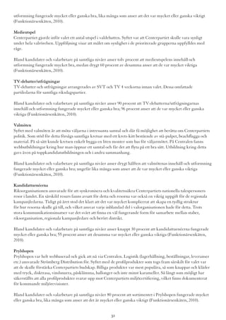 utformning fungerade mycket eller ganska bra, lika många som anser att det var mycket eller ganska viktigt
(Funktionärsenkäten, 2010).
Medieutspel
Centerpartiet gjorde inför valet ett antal utspel i valdebatten. Syftet var att Centerpartiet skulle vara synligt
under hela valrörelsen. Uppföljning visar att målet om synlighet i de prioriterade grupperna uppfylldes med
råge.
Bland kandidater och valarbetare på samtliga nivåer anser tolv procent att medieutspelens innehåll och
utformning fungerade mycket bra, medan drygt 60 procent av desamma anser att de var mycket viktiga
(Funktionärsenkäten, 2010).
TV-debatter/utfrågningar
TV-debatter och utfrågningar arrangerades av SVT och TV 4 veckorna innan valet. Dessa omfattade
partiledarna för samtliga riksdagspartier.
Bland kandidater och valarbetare på samtliga nivåer anser 90 procent att TV-debatterna/utfrågningarnas
innehåll och utformning fungerade mycket eller ganska bra; 96 procent anser att de var mycket eller ganska
viktiga (Funktionärsenkäten, 2010).
Valmöten
Syftet med valmöten är att möta väljarna i intressanta samtal och där få möjlighet att berätta om Centerpartiets
politik. Som stöd för detta försågs samtliga kretsar med ett krets-kitt bestående av stå-pulpet, beachflagga och
material. På så sätt kunde kretsen enkelt bygga en liten monter som bas för väljarmötet. På Centralen fanns
webbutbildningar kring hur man öppnar ett samtal och får det att flyta på ett bra sätt. Utbildning kring detta
gavs även på toppkandidatutbildningen och i andra sammanhang.
Bland kandidater och valarbetare på samtliga nivåer anser drygt hälften att valmötenas innehåll och utformning
fungerade mycket eller ganska bra; ungefär lika många som anser att de var mycket eller ganska viktiga
(Funktionärsenkäten, 2010).
Kandidatturnéerna
Riksorganisationen ansvarade för att synkronisera och kvalitetssäkra Centerpartiets nationella talespersoners
resor i landet. En särskild resurs fanns avsatt för detta och resorna var också en viktig uppgift för de regionala
kampanjledarna. Tidigt på året stod det klart att det var mycket komplicerat att skapa en tydlig struktur
för hur resorna skulle gå till, och vilket ansvar varje inblandad del i valorganisationen hade för detta. Trots
stora kommunikationsinsatser var det svårt att finna en väl fungerande form för samarbete mellan staber,
riksorganisation, regionala kampanjledare och berört distrikt.
Bland kandidater och valarbetare på samtliga nivåer anser knappt 30 procent att kandidatturnéerna fungerade
mycket eller ganska bra; 55 procent anser att desamma var mycket eller ganska viktiga (Funktionärsenkäten,
2010).
Prylshopen
Prylshopen var helt webbaserad och gick att nå via Centralen. Logistik (lagerhållning, beställningar, leveranser
etc.) ansvarade Strömberg Distribution för. Syftet med de profilprodukter som togs fram särskilt för valet var
att de skulle förstärka Centerpartiets budskap. Billiga produkter var mest populära, så som knappar och kläder
med tryck, disktrasa, vindsnurra, påsklämma, ballonger och inte minst karameller. Så långt som möjligt har
säkerställts att alla profilprodukter svarar upp mot Centerpartiets miljöcertifiering, vilket finns dokumenterat
för kommande miljörevisioner.
Bland kandidater och valarbetare på samtliga nivåer 80 procent att sortimentet i Prylshopen fungerade mycket
eller ganska bra, lika många som anser att det är mycket eller ganska viktigt (Funktionärsenkäten, 2010).
32
 