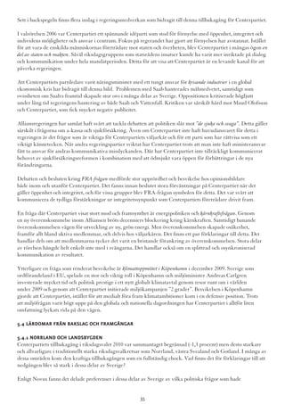 Sett i backspegeln finns flera inslag i regeringsmedverkan som bidragit till denna tillbakagång för Centerpartiet.
I valrörelsen 2006 var Centerpartiet ett spännande idéparti som stod för förnyelse med öppenhet, integritet och
individens möjligheter och ansvar i centrum. Fokus på regerandet har gjort att förnyelsen har avstannat. Istället
för att vara de enskilda människornas företrädare mot staten och överheten, blev Centerpartiet i mångas ögon en
del av staten och makten. Såväl riksdagsgruppens som statsrådens insatser kunde ha varit mer inriktade på dialog
och kommunikation under hela mandatperioden. Detta för att visa att Centerpartiet är en levande kanal för att
påverka regeringen.
Att Centerpartiets partiledare varit näringsminister med ett tungt ansvar för krisande industrier i en global
ekonomisk kris har bidragit till denna bild. Problemen med Saab hanterades målmedvetet, samtidigt som
ovissheten om Saab:s framtid skapade stor oro i många delar av Sverige. Oppositionen kritiserade högljutt
under lång tid regeringens hantering av både Saab och Vattenfall. Kritiken var särskilt hård mot Maud Olofsson
och Centerpartiet, som fick mycket negativ publicitet.
Alliansregeringen har samlat haft svårt att tackla debatten att politiken slår mot ”de sjuka och svaga”. Detta gäller
särskilt i frågorna om a-kassa och sjukförsäkring. Även om Centerpartiet inte haft huvudansvaret för detta i
regeringen är det frågor som är viktiga för Centerpartiets väljarkår och för ett parti som har rättvisa som ett
viktigt kännetecken. När andra regeringspartier sviktat har Centerpartiet trots att man inte haft ministeransvar
fått ta ansvar för andras kommunikativa misslyckanden. Där har Centerpartiet inte tillräckligt kommunicerat
behovet av sjukförsäkringsreformen i kombination med att ödmjukt vara öppen för förbättringar i de nya
förändringarna.
Debatten och besluten kring FRA-frågan medförde stor upprördhet och besvikelse hos opinionsbildare
både inom och utanför Centerpartiet. Det fanns innan beslutet stora förväntningar på Centerpartiet när det
gäller öppenhet och integritet, och för vissa grupper blev FRA-frågan symbolen för detta. Det var svårt att
kommunicera de tydliga förstärkningar ur integritetssynpunkt som Centerpartiets företrädare drivit fram.
En fråga där Centerpartiet visat stort mod och framsynthet är energipolitiken och kärnkraftsfrågan. Genom
en ny överenskommelse inom Alliansen bröts decenniers blockering kring kärnkraften. Samtidigt banande
överenskommelsen vägen för utveckling av ny, grön energi. Men överenskommelsen skapade osäkerhet,
framför allt bland aktiva medlemmar, och delvis hos väljarkåren. Det finns ett par förklaringar till detta. Det
handlar dels om att medlemmarna tycker det varit en bristande förankring av överenskommelsen. Stora delar
av rörelsen hängde helt enkelt inte med i svängarna. Det handlar också om en splittrad och osynkroniserad
kommunikation av resultatet.
Ytterligare en fråga som renderat besvikelse är klimattoppmötet i Köpenhamn i december 2009. Sverige som
ordförandeland i EU, spelade en stor och viktig roll i Köpenhamn och miljöminister Andreas Carlgren
investerade mycket tid och politisk prestige i ett nytt globalt klimatavtal genom resor runt om i världen
under 2009 och genom att Centerpartiet initierade miljökampanjen ”2 grader”. Besvikelsen i Köpenhamn
gjorde att Centerpartiet, istället för att medialt föra fram klimatambitioner kom i en defensiv position. Trots
att miljöfrågan varit högt uppe på den globala och nationella dagordningen har Centerpartiet i alltför liten
omfattning lyckats rida på den vågen.
5.4 Lärdomar från bakslag och framgångar
5.4.1 Norrland och landsbygden
Centerpartiets tillbakagång i riksdagsvalet 2010 var sammantaget begränsad (-1,3 procent) men desto starkare
och allvarligare i traditionellt starka riksdagsvalkretsar som Norrland, västra Svealand och Gotland. I många av
dessa områden kom den kraftiga tillbakagången som en fullständig chock. Vad finns det för förklaringar till att
nedgången blev så stark i dessa delar av Sverige?
Enligt Novus fanns det delade preferenser i dessa delar av Sverige av vilka politiska frågor som hade
35
 