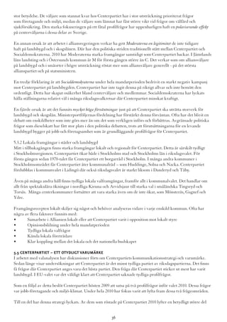 stor betydelse. De väljare som stannat kvar hos Centerpartiet har i stor utsträckning prioriterat frågor
som företagande och miljö, medan de väljare som lämnat har fäst större vikt vid frågor om välfärd och
sjukförsäkring. Den starka fokuseringen på ett fåtal profilfrågor har uppenbarligen haft en polariserande effekt
på centerväljarna i dessa delar av Sverige.
En annan orsak är att arbetet i alliansregeringen verkar ha gett Moderaterna en legitimitet de inte tidigare
haft på landsbygd och i skogslänen. Där har den politiska striden traditionellt stått mellan Centerpartiet och
Socialdemokraterna. 2010 har Moderaterna starka framgångar samtidigt som Centerpartiet backar. I Jämtlands
läns landsting och i Östersunds kommun är M för första gången större än C. Det verkar som om alliansväljare
på landsbygd och i småorter i högre utsträckning röstat mer som alliansväljare generellt - på det största
allianspartiet och på statsministern.
En tredje förklaring är att Socialdemokraterna under hela mandatperioden bedrivit en starkt negativ kampanj
mot Centerpartiet på landsbygden. Centerpartiet har inte tagit denna på riktigt allvar och inte bemött den
ordentligt. Detta har skapat osäkerhet bland centerväljare och medlemmar. Socialdemokraterna har lyckats
hålla ställningarna relativt väl i många riksdagsvalkretsar där Centerpartiet minskat kraftigt.
En fjärde orsak är att det funnits mycket höga förväntningar just på att Centerpartiet ska uträtta storverk för
landsbygd och skogslän. Ministerportföljernas fördelning har förstärkt denna förväntan. Ofta har det blivit en
debatt om enskildheter som inte görs mer än om det som verkligen införs och förbättras. Avgränsade politiska
frågor som dieselskatt har fått stor plats i den politiska debatten, trots att förutsättningarna för en levande
landsbygd bygger på jobb och företagsamhet som är grundläggande profilfrågor för Centerpartiet.
5.3.2 Lokala framgångar i städer och landsbygd
Mitt i tillbakagången finns starka framgångar lokalt och regionalt för Centerpartiet. Detta är särskilt tydligt
i Stockholmsregionen. Centerpartiet ökar både i Stockholms stad och Stockholms län i riksdagsvalet. För
första gången sedan 1970-talet får Centerpartiet ett borgarråd i Stockholm. I många andra kommuner i
Stockholmsområdet får Centerpartiet åter kommunalråd – som Huddinge, Solna och Nacka. Centerpartiet
fördubblas i kommunvalet i Lidingö där också riksdagsvalet är starkt liksom i Danderyd och Täby.
Även på många andra håll finns tydliga lokala valframgångar, framför allt i kommunalvalet. Det handlar om
allt från spektakulära ökningar i nordliga Kiruna och Arvidsjaur till starka val i småländska Tingsryd och
Torsås.  Många centerkommuner fortsätter att vara starka även om de inte ökar, som Mönsterås, Gagnef och
Ydre.
Framgångsrecepten lokalt skiljer sig något och behöver analyseras vidare i varje enskild kommun. Ofta har
några av flera faktorer funnits med:
•	 Samarbete i Alliansen lokalt eller att Centerpartiet varit i opposition mot lokalt styre
•	 Opinionsbildning under hela mandatperioden
•	 Tydliga lokala valfrågor
•	 Kända lokala företrädare
•	 Klar koppling mellan det lokala och det nationella budskapet
5.5 Centerpartiet – ett otydligt varumärke
I arbetet med valanalysen har diskussioner förts om Centerpartiets kommunikationsstrategi och varumärke.
Sedan länge visar undersökningar att Centerpartiet är det minst tydliga partiet av riksdagspartierna. Det finns
få frågor där Centerpartiet anges vara det bästa partiet. Den fråga där Centerpartiet sticker ut mest har varit
landsbygd. I EU-valet var det väldigt klart att Centerpartiet saknade tydliga profilfrågor.
Som en följd av detta beslöt Centerpartiet hösten 2009 att satsa på två profilfrågor inför valet 2010. Dessa frågor
var jobb-företagande och miljö-klimat. Under hela 2010 har fokus varit att lyfta fram dessa två frågeområden.
Till en del har denna strategi lyckats. Av dem som röstade på Centerpartiet 2010 lyfter en betydligt större del
36
 