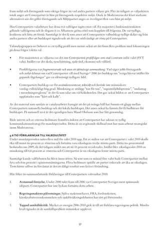 fram miljö och företagande som viktiga frågor än vad andra partiers väljare gör. Fler än tidigare av väljarkåren
totalt anger att Centerpartiet är bäst på företagande respektive miljö. Dock är Moderaterna det klart starkaste
alternativet när det gäller företagande och Miljöpartiet anges av överlägset flest vara bäst på miljö.
Hos Centerpartiets valarbetare har dessa två valfrågor tagits emot väl. En majoritet i funktionärsenkäten
gillande valfrågorna och de slogans (t ex Alliansens gröna röst) som kopplats till frågorna. De var tydliga,
konkreta och lätta att förstå. Samtidigt är det få som anser att Centerpartiets valbudskap tydligt skiljer sig från
andra partiers eller att budskapet signalerade att det var nödvändigt att rösta på Centerpartiet.
Valanalysgruppen ser behovet av en tydlig profil men menar också att det finns flera problem med fokuseringen
på dessa frågor i detta val.
•	 För majoriteten av väljarna var det inte Centerpartiets profilfrågor som stod i centrum inför valet (SVT 		
	 valu). Istället var det skola, sysselsättning, sjukvård, ekonomi och välfärd.
•	 Profilfrågorna var fragmentiserade och utan ett idémässigt sammanhang. Vad säger jobb-företagande 		
	 och miljö-klimat om vad Centerpartiet vill med Sverige? 2006 års budskap om ”ivriga bävrar istället för 	
	 gapande fågelungar” gav en idémässigt tydligare bild.
•	 Centerpartiets budskap var för avsändarorienterat, tekniskt och berörde inte människors 			
	 vardag i tillräckligt hög grad. Minskning av utsläpp ”ton för ton”, ”supermiljöbilspremie”, ”undantag 	
	 i turordningsreglerna” är det få som talar om vid köksborden. Det gav också bilden av att Centerpartiet 	
	 uppfattades som ”hårt och kallt”.
Av det material som samlats in i analysarbetet framgår att det på många håll har funnits ett glapp mellan
Centerpartiets nationella budskap och det lokala budskapet. Det anses också ha funnits för få budbärare för
budskapet. På nationell nivå är det egentligen bara Maud Olofsson som har fått genomslag.
Både internt och av externa bedömare framförs åsikten att Centerpartiet har saknat en tydlig
kommunikationsstrategi för mandatperioden. Detta är en avgörande skillnad mot hur man arbetat strategiskt
inom Moderaterna.
5.6 Tio förklaringar till valresultatet
Under mandatperioden sattes flera mål för valet 2010 upp. Ett av målen var att Centerpartiet i valet 2010 skulle
öka till minst tio procent av rösterna och fortsätta vara riksdagens tredje största parti. Detta tio-procentsmål
beslutades om 2009, då det tidigare målet om att nå 16 procent reviderades. Istället blev riksdagsvalet 2010 en
minskning till 6,6 procent av rösterna och Centerpartiet är nu riksdagens femte största parti.
Samtidigt kunde valförlusten ha blivit ännu större. Så sent som en månad före valet hade Centerpartiet mellan
fyra och fem procent i opinionsmätningarna. Flera bedömare spådde att partiet riskerade att åka ur riksdagen.
Trots bättre siffror än förväntat är det ett dåligt resultat som kräver förändring.
Här följer tio sammanfattande förklaringar till Centerpartiets valresultat 2010:
1.	 Avstannad förnyelse. Under 2000-talet fram till 2006 var Centerpartiet Sveriges mest spännande 		
	 idéparti. Centerpartiet har inte lyckats fortsätta detta arbete.
2.	 Regeringsmaktens påfrestningar. Själva maktinnehavet, FRA, fordonskrisen, 				
	 kärnkraftsöverenskommelsen och sjukförsäkringsdebatten har tärt på förtroendet.
3.	 Tappad samhällskritik. Mycket av energin 2006-2010 gick åt till att förklara regeringens politik. Mindre 	
	 kraft ägnades åt de samhällsproblem människor upplever.
37
 