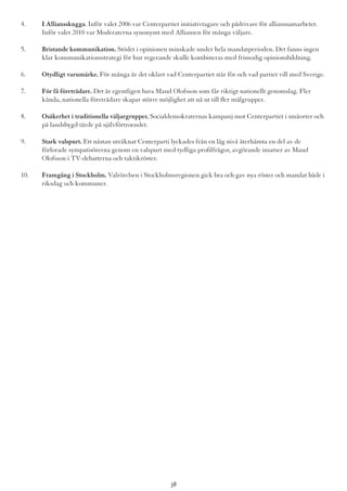 4.	 I Alliansskugga. Inför valet 2006 var Centerpartiet initiativtagare och pådrivare för allianssamarbetet. 	
	 Inför valet 2010 var Moderaterna synonymt med Alliansen för många väljare.
5.	 Bristande kommunikation. Stödet i opinionen minskade under hela mandatperioden. Det fanns ingen 	
	 klar kommunikationsstrategi för hur regerande skulle kombineras med frimodig opinionsbildning.
6.	 Otydligt varumärke. För många är det oklart vad Centerpartiet står för och vad partiet vill med Sverige.
7.	 För få företrädare. Det är egentligen bara Maud Olofsson som får riktigt nationellt genomslag. Fler 		
	 kända, nationella företrädare skapar större möjlighet att nå ut till fler målgrupper.
8.	 Osäkerhet i traditionella väljargrupper. Socialdemokraternas kampanj mot Centerpartiet i småorter och 	
	 på landsbygd tärde på självförtroendet.
9.	 Stark valspurt. Ett nästan uträknat Centerparti lyckades från en låg nivå återhämta en del av de 		
	 förlorade sympatisörerna genom en valspurt med tydliga profilfrågor, avgörande insatser av Maud 		
	 Olofsson i TV-debatterna och taktikröster.
10.	 Framgång i Stockholm. Valrörelsen i Stockholmsregionen gick bra och gav nya röster och mandat både i 	
	 riksdag och kommuner.
38
 