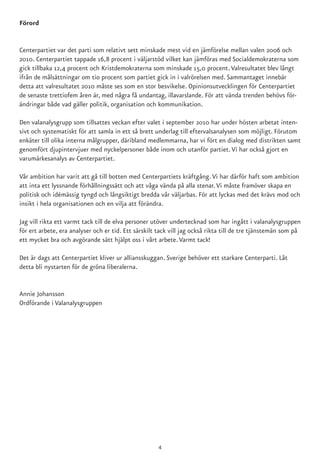 Förord
Centerpartiet var det parti som relativt sett minskade mest vid en jämförelse mellan valen 2006 och
2010. Centerpartiet tappade 16,8 procent i väljarstöd vilket kan jämföras med Socialdemokraterna som
gick tillbaka 12,4 procent och Kristdemokraterna som minskade 15,0 procent.Valresultatet blev långt
ifrån de målsättningar om tio procent som partiet gick in i valrörelsen med. Sammantaget innebär
detta att valresultatet 2010 måste ses som en stor besvikelse. Opinionsutvecklingen för Centerpartiet
de senaste trettiofem åren är, med några få undantag, illavarslande. För att vända trenden behövs för-
ändringar både vad gäller politik, organisation och kommunikation.
Den valanalysgrupp som tillsattes veckan efter valet i september 2010 har under hösten arbetat inten-
sivt och systematiskt för att samla in ett så brett underlag till eftervalsanalysen som möjligt. Förutom
enkäter till olika interna målgrupper, däribland medlemmarna, har vi fört en dialog med distrikten samt
genomfört djupintervjuer med nyckelpersoner både inom och utanför partiet.Vi har också gjort en
varumärkesanalys av Centerpartiet.
Vår ambition har varit att gå till botten med Centerpartiets kräftgång.Vi har därför haft som ambition
att inta ett lyssnande förhållningssätt och att våga vända på alla stenar.Vi måste framöver skapa en
politisk och idémässig tyngd och långsiktigt bredda vår väljarbas. För att lyckas med det krävs mod och
insikt i hela organisationen och en vilja att förändra.
Jag vill rikta ett varmt tack till de elva personer utöver undertecknad som har ingått i valanalysgruppen
för ert arbete, era analyser och er tid. Ett särskilt tack vill jag också rikta till de tre tjänstemän som på
ett mycket bra och avgörande sätt hjälpt oss i vårt arbete.Varmt tack!
Det är dags att Centerpartiet kliver ur alliansskuggan. Sverige behöver ett starkare Centerparti. Låt
detta bli nystarten för de gröna liberalerna.
Annie Johansson
Ordförande i Valanalysgruppen
4
 