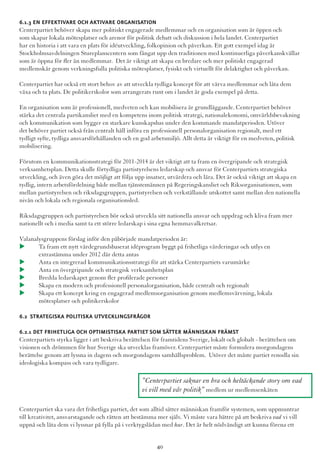 6.1.3 En effektivare och aktivare organisation
Centerpartiet behöver skapa mer politiskt engagerade medlemmar och en organisation som är öppen och
som skapar lokala mötesplatser och arenor för politisk debatt och diskussion i hela landet. Centerpartiet
har en historia i att vara en plats för idéutveckling, folkopinion och påverkan. Ett gott exempel idag är
Stockholmsavdelningen Stureplanscentern som fångat upp den traditionen med kontinuerliga påverkanskvällar
som är öppna för fler än medlemmar. Det är viktigt att skapa en bredare och mer politiskt engagerad
medlemskår genom verkningsfulla politiska mötesplatser, fysiskt och virtuellt för delaktighet och påverkan.
Centerpartiet har också ett stort behov av att utveckla tydliga koncept för att värva medlemmar och låta dem
växa och ta plats. De politikerskolor som arrangerats runt om i landet är goda exempel på detta.
En organisation som är professionell, medveten och kan mobilisera är grundläggande. Centerpartiet behöver
stärka det centrala partikansliet med en kompetens inom politisk strategi, nationalekonomi, omvärldsbevakning
och kommunikation som bygger en starkare kunskapsbas under den kommande mandatperioden. Utöver
det behöver partiet också från centralt håll införa en professionell personalorganisation regionalt, med ett
tydligt syfte, tydliga ansvarsförhållanden och en god arbetsmiljö. Allt detta är viktigt för en medveten, politisk
mobilisering.
Förutom en kommunikationsstrategi för 2011-2014 är det viktigt att ta fram en övergripande och strategisk
verksamhetsplan. Detta skulle förtydliga partistyrelsens ledarskap och ansvar för Centerpartiets strategiska
utveckling, och även göra det möjligt att följa upp insatser, utvärdera och lära. Det är också viktigt att skapa en
tydlig, intern arbetsfördelning både mellan tjänstemännen på Regeringskansliet och Riksorganisationen, som
mellan partistyrelsen och riksdagsgruppen, partistyrelsen och verkställande utskottet samt mellan den nationella
nivån och lokala och regionala organisationsled.
Riksdagsgruppen och partistyrelsen bör också utveckla sitt nationella ansvar och uppdrag och kliva fram mer
nationellt och i media samt ta ett större ledarskap i sina egna hemmavalkretsar.
Valanalysgruppens förslag inför den påbörjade mandatperioden är:
u	 Ta fram ett nytt värdegrundsbaserat idéprogram byggt på frihetliga värderingar och utlys en 	 	
	 extrastämma under 2012 där detta antas
u	 Anta en integrerad kommunikationsstrategi för att stärka Centerpartiets varumärke
u	 Anta en övergripande och strategisk verksamhetsplan
u	 Bredda ledarskapet genom fler profilerade personer
u	 Skapa en modern och professionell personalorganisation, både centralt och regionalt
u	 Skapa ett koncept kring en engagerad medlemsorganisation genom medlemsvärvning, lokala 		
	 mötesplatser och politikerskolor
6.2 Strategiska politiska utvecklingsfrågor
6.2.1 Det frihetliga och optimistiska partiet som sätter människan främst
Centerpartiets styrka ligger i att beskriva berättelsen för framtidens Sverige, lokalt och globalt - berättelsen om
visionen och drömmen för hur Sverige ska utvecklas framöver. Centerpartiet måste formulera morgondagens
berättelse genom att lyssna in dagens och morgondagens samhällsproblem. Utöver det måste partiet renodla sin
ideologiska kompass och vara tydligare.
Centerpartiet ska vara det frihetliga partiet, det som alltid sätter människan framför systemen, som uppmuntrar
till kreativitet, ansvarstagande och rätten att bestämma mer själv. Vi måste vara bättre på att beskriva vad vi vill
uppnå och låta dem vi lyssnar på fylla på i verktygslådan med hur. Det är helt nödvändigt att kunna förena ett
”Centerpartiet saknar en bra och heltäckande story om vad
vi vill med vår politik” medlem ur medlemsenkäten
40
 