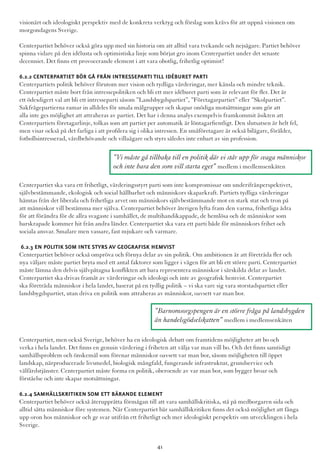 visionärt och ideologiskt perspektiv med de konkreta verktyg och förslag som krävs för att uppnå visionen om
morgondagens Sverige.
Centerpartiet behöver också göra upp med sin historia om att alltid vara tvekande och nejsägare. Partiet behöver
spinna vidare på den idélusta och optimistiska linje som börjat gro inom Centerpartiet under det senaste
decenniet. Det finns ett provocerande element i att vara obotlig, frihetlig optimist!
6.2.2 Centerpartiet bör gå från intresseparti till idéburet parti
Centerpartiets politik behöver förutom mer vision och tydliga värderingar, mer känsla och mindre teknik.
Centerpartiet måste bort från intressepolitiken och bli ett mer idéburet parti som är relevant för fler. Det är
ett ödesdigert val att bli ett intresseparti såsom ”Landsbygdspartiet”, ”Företagarpartiet” eller ”Skolpartiet”.
Sakfrågepartierna ramar in alldeles för smala målgrupper och skapar onödiga motsättningar som gör att
alla inte ges möjlighet att attraheras av partiet. Det har i denna analys exempelvis framkommit åsikten att
Centerpartiets företagarlinje, tolkas som att partiet per automatik är löntagarfientligt. Den slutsatsen är helt fel,
men visar också på det farliga i att profilera sig i olika intressen. En småföretagare är också bilägare, förälder,
fotbollsintresserad, vårdbehövande och villaägare och styrs således inte enbart av sin profession.
Centerpartiet ska vara ett frihetligt, värderingsstyrt parti som inte kompromissar om underifrånperspektivet,
självbestämmande, ekologisk och social hållbarhet och människors skaparkraft. Partiets tydliga värderingar
hämtas från det liberala och frihetliga arvet om människors självbestämmande mot en stark stat och tron på
att människor vill bestämma mer själva. Centerpartiet behöver återigen lyfta fram den varma, frihetliga ådra
för att förändra för de allra svagaste i samhället, de multihandikappade, de hemlösa och de människor som
barskrapade kommer hit från andra länder. Centerpartiet ska vara ett parti både för människors frihet och
sociala ansvar. Smalare men vassare, fast mjukare och varmare.
6.2.3 En politik som inte styrs av geografisk hemvist
Centerpartiet behöver också ompröva och förnya delar av sin politik. Om ambitionen är att företräda fler och
nya väljare måste partiet bryta med ett antal faktorer som ligger i vägen för att bli ett större parti. Centerpartiet
måste lämna den delvis självpåtagna konflikten att bara representera människor i särskilda delar av landet.
Centerpartiet ska drivas framåt av värderingar och ideologi och inte av geografisk hemvist. Centerpartiet
ska företräda människor i hela landet, baserat på en tydlig politik – vi ska vare sig vara storstadspartiet eller
landsbygdspartiet, utan driva en politik som attraheras av människor, oavsett var man bor.
Centerpartiet, men också Sverige, behöver ha en ideologisk debatt om framtidens möjligheter att bo och
verka i hela landet. Det finns en genuin värdering i friheten att välja var man vill bo. Och det finns samtidigt
samhällsproblem och önskemål som förenar människor oavsett var man bor, såsom möjligheten till öppet
landskap, närproducerade livsmedel, biologisk mångfald, fungerande infrastruktur, grundservice och
välfärdstjänster. Centerpartiet måste forma en politik, oberoende av var man bor, som bygger broar och
förståelse och inte skapar motsättningar.
6.2.4 Samhällskritiken som ett bärande element
Centerpartiet behöver också återupprätta förmågan till att vara samhällskritiska, stå på medborgaren sida och
alltid sätta människor före systemen. När Centerpartiet bär samhällskritiken finns det också möjlighet att fånga
upp oron hos människor och ge svar utifrån ett frihetligt och mer ideologiskt perspektiv om utvecklingen i hela
Sverige.
”Barnomsorgspengen är en större fråga på landsbygden
än handelsgödselskatten” medlem i medlemsenkäten
”Vi måste gå tillbaka till en politik där vi står upp för svaga människor
och inte bara den som vill starta eget” medlem i medlemsenkäten
41
 