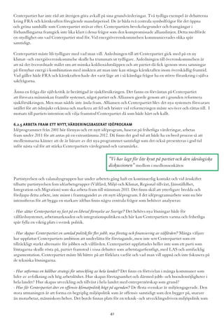 Centerpartiet har inte råd att återigen göra avkall på sina grundvärderingar. Två tydliga exempel är debatterna
kring FRA och kärnkraften föregående mandatperiod. De är båda två centrala symbolfrågor för det öppna
och gröna samhälle som Centerpartiet strävar efter. Centerpartiets bevekelsegrunder och framgångar i
förhandlingarna framgick inte lika klart i dessa frågor som den kompromissade allianslinjen. Detta medförde
en otydlighet om vad Centerpartiet stod för. Vid energiöverenskommelsen kommunicerades olika spår
samtidigt.
Centerpartiet måste bli tydligare med vad man vill. Anledningen till att Centerpartiet gick med på en ny
klimat- och energiöverenskommelse skulle ha trummats ut tydligare. Anledningen till överenskommelsen är
att nå det överordnade målet om att minska koldioxidutsläppen och att partiet då fick igenom stora satsningar
på förnybar energi i kombination med insikten att man inte kan stänga kärnkraften inom överskådlig framtid.
Vad gäller både FRA och kärnkraften hade det varit läge att i så känsliga frågor ha en större förankring i själva
sakfrågorna.
Ännu en fråga där självkritik är berättigad är sjukförsäkringen. Det fanns en förväntan på Centerpartiet
att försvara människan framför systemet, något partiet och Alliansen gjorde genom att i grunden reformera
sjukförsäkringen. Men man nådde inte ända fram. Alliansen och Centerpartiet blev det nya systemets försvarare
istället för att ödmjukt erkänna och markera att fel och brister vid reformeringen måste ses över och rättas till. I
motsats till partiets intention och vilja framstod Centerpartiet då som både hårt och kallt.
6.2.5 Arbeta fram ett nytt,värderingsbaserat idéprogram
Idéprogrammet från 2001 bör förnyas och ett nytt idéprogram, baserat på frihetliga värderingar, arbetas
fram under 2011 för att antas på en extrastämma 2012. Då finns det god tid att både ha en bred process så att
medlemmarna känner att de är bärare av det nya programmet samtidigt som det också presenteras i god tid
inför nästa val för att stärka Centerpartiets värdegrund och varumärke.
Partistyrelsen och valanalysgruppen har under arbetets gång haft en kontinuerlig kontakt och vid årsskiftet
tillsatte partistyrelsen fem idéarbetsgrupper (Välfärd, Miljö och Klimat, Regional tillväxt, Jämställdhet,
Integration och Migration) som ska arbeta fram till stämman 2011. Det finns skäl att ytterligare bredda och
fördjupa detta arbete, inte minst i framtagandet av ett nytt idéprogram. I det idéprogramsarbete som nu bör
intensifieras för att bygga en starkare idébas finns några centrala frågor som behöver analyseras:
- Hur sätter Centerpartiet ny fart på en liberal förnyelse av Sverige? Det behövs nya lösningar både för
välfärdssystemet, arbetsmarknaden och integrationspolitiken och här kan Centerpartiets varma och frihetliga
spår fylla en viktig plats i svensk politik.
- Hur skapar Centerpartiet en samlad politik för fler jobb, nya företag och finansiering av välfärden? Många väljare
har uppfattat Centerpartiets ambition att underlätta för företagande, men inte sett Centerpartiet som ett
tillräckligt starkt alternativ för jobben och välfärden. Centerpartiet uppfattades heller inte som ett parti som
löntagarna skulle rösta på, partiet framstod i vissa debatter som arbetstagarfientligt, med LAS och antifacklig
argumentation. Centerpartiet måste bli bättre på att förklara varför och vad man vill uppnå och inte fokusera på
de tekniska lösningarna.
- Hur utformas en hållbar strategi för utveckling av hela landet? Det finns en förtvivlan i många kommuner som
lider av avfolkning och hög arbetslöshet. Hur skapas företagsamhet och därmed jobb- och boendemöjligheter i
hela landet? Hur skapas utveckling och tillväxt i hela landet med entreprenörskap som grund?
- Hur får Centerpartiet åter en offensiv klimatpolitik högt på agendan? De flesta svenskar är miljöengagerade. Den
stora utmaningen är att forma en begriplig miljöpolitik som är offensiv samtidigt som den bygger på, snarare
än motarbetar, människors behov. Det borde finnas plats för en teknik- och utvecklingsdriven miljöpolitik som
”Vi har lagt för lite krut på partiet och den ideologiska
diskussionen” medlem i medlemsenkäten
42
 