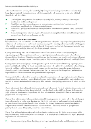 baseras på marknadsekonomiska värderingar.
- Hur ökar Centerpartiet kvinnors frihet utan förlegad kvoteringspolitik? Centerpartiet behöver vara ett tydligt
borgerligt alternativ till vänsterfeminismen och förändra attityder och normer som på sikt leder till ökad
jämställdhet och lika villkor.
u 	Gör återigen Centerpartiet till det mest spännande idépartiet, baserat på frihetliga värderingar i 		
	 kombination med framtidsoptimism
u 	Stärk Centerpartiets varumärke genom att konkretisera ett antal områden, kombinerat med 			
	 symbolfrågor som blir viktiga för Centerpartiet framöver
u 	Behåll de två tydliga profilfrågorna men komplettera det politiska budskapet med varma vardagsnära  	
	frågor
u 	Fokusera den politiska idéutvecklingen och kommunikationen på berättelsen om vad Centerpartiet vill 	
	 uppnå och inte detaljerna om hur man når dit
6.3 Centerpartiet som regeringsparti
Oavsett med vilka och vid vilken tid så har Centerpartiet samma erfarenhet i regeringsställning: Partiet sjunker
i väljarstöd och medlemmarna upplever att man inte vinner gehör i sina frågor. Centerpartiet har alltid tappat i
väljarstöd när man gått in och tagit ansvar på riksnivå. Centerpartiet har inte haft förmågan att samtidigt både
regera och klara av samhällskritiken och den decentraliserade visionen.
Centerpartiets strategi inför och under förra mandatperioden var att stärka sitt varumärke vad gäller
regeringsduglighet. Allianslojaliteten och fokus på regeringssammanhållning måste också tolkas i ljuset av
denna ambition. Men ingen ifrågasätter numer Centerpartiets förmåga att regera och framöver är det viktigt att
Centerpartiet kan kombinera ansvar i regeringen med att driva värderingsburna, tydliga och profilerade frågor.
Centerpartiet har under den gångna mandatperioden tagit ett stort ansvar för att hålla ihop regeringen, men
partiet har fått betala ett högt pris för att man satt kompromisser och lojalitet före partiidentitet och profilering.
Internt är budskapet tydligt: Centerpartiet vill vara ett regeringsparti men man tycker att partiledningen
glömt bort partiet i sitt regerande. Centerpartiet måste klara att visa upp ett bredare politiskt budskap än de
departement och sakområden som Centerpartiet besitter i regeringen.
Centerpartiet behöver också stärka samarbetet mellan riksorganisationen och regeringskansliet och tydliggöra
var maktbasen finns, nämligen i partiet. Det är viktigt att frigöra tid för att marknadsföra partiets åsikter, trots
innehav av ministerposter i en koalitionsregering. Här har också riksdagsgruppen ett nationellt ansvar att träda
fram.
Partiet måste också få en tydligare ledarstruktur och bredda ledarskapet. För tio år sedan tog Centerpartiet bort
sitt presidium med vice partiledarskap och införde ett verkställande utskott (VU) med en partiledare och fyra
valda ledamöter, utan inbördes rangordning. Till detta har det funnits adjungerade i form av statsråden och
gruppledaren i riksdagen till VU.
Partistyrelsen måste visa mer ledarskap, så att det inte blir regeringen som styr partiet och av den anledningen
är det viktigt att ha ett tydligt ledarskap i partiet. Därför bör en översyn av stadgarna göras i syfte att införa
ett presidium med vice partiordföranden. Inte minst har det visat sig under den förra mandatperioden då
vår partiledare dessutom var både statsråd och vice statsminister. Då hade det behövts en tydlig ledare i
partistyrelsen att kunna delegera till, som en vice partiordförande.
För att få en tydligare beslutsstruktur och medvetenhet i organisationen är det viktigt att upprätta en tydlig
delegationsordning mellan partistyrelsen och presidiet, så att partistyrelsen verkligen blir det högsta beslutande
organet mellan partistämmorna.
u 	Centerpartiet behöver bli mycket bättre på att i regeringsställning behålla samhällskritiken och synas i 	
43
 