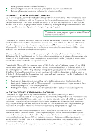 fler frågor än de man har departementsansvar i
u 	Se över stadgarna och inför ett presidium i partistyrelsen med vice partiordföranden
u 	Inför en tydlig delegationsordning mellan partistyrelsen och presidiet
6.4 Samarbetet i Alliansen måste bli mer tillåtande
Det är nödvändigt att Centerpartiet ändrar förhållningssättet till allianssamarbetet - Alliansen är medlet för att
nå Centerpartiets mål, inte ett mål i sig. Centerpartiet ska fortsätta i Alliansen men vara mycket tydligare. En
viktig ingrediens är att Centerpartiet måste bli mer tydliga på vad man vill och på vad som är centerpolitik i
Alliansen. För att hävda de fyra partiernas unicitet är det viktigt att visa på Centerpartiets exklusivitet och att
partiet vågar förena en frimodig opinionsbildning med regeringsduglighet.
Centerpartiet har setts som regeringens mest lojala parti och det är korrekt. Framöver kan Centerpartiet inte
i första hand kommunicera Alliansen och i andra hand sitt parti – utan tvärtom. När Alliansen bildades var
det en betydligt större jämvikt mellan partierna, nu är det enbart Moderaterna som har vunnit väljare på
Alliansmanteln. Det är inte Moderaternas fel att Centerpartiet minskar. Centerpartiet måste bli bättre på att
stärka sina egna positioner även i en koalitionsregering.
Allianssamarbetet kommer inte att må bra av en total enighet i alla frågor, det finns ett värde i att det finns
skillnader mellan de fyra olika partierna. Det finns en längtan inom Centerpartiet efter ett allianssamarbete, där
man tillåter att skillnaderna syns – total samstämmighet behöver inte alltid råda. Centerpartiet måste våga ta
sunda konflikter i det som bär det ideologiska budskapet.
En valvinst för Alliansen 2014 bygger på ett samlat stöd för den borgerliga fyrklövern. Men en valvinst till likt
höstens är inte nyttigt för samarbetet. De mindre partierna måste ges en möjlighet att verka och utvecklas. Av
den anledningen är det oerhört viktigt att de fyra allianspartierna gör en gemensam utvärdering av samarbetet
så här långt för att dra lärdomar inför nuvarande mandatperiod. Det är också angeläget att de fyra partierna
2014 går till val på egna riksdagslistor och inte ingår en nationell, valteknisk samverkan. En sådan lösning skulle
inte vara gynnsam för de mindre partierna.
u 	Centerpartiet ska profilera sitt eget budskap mycket tydligare inom ramen för allianssamarbetet
u 	Centerpartiet bör ta initiativ till att Alliansen genomför en gemensam utvärdering av samarbetet för att 	
	 hitta strategiska politiska utvecklingsfrågor framåt
u 	Centerpartiet bör inte ha valteknisk samverkan på nationell nivå med de tre andra allianspartierna
6.5 Centerpartiet måste bygga kommunala plattformar
Centerpartiet har tappat oerhört mycket i de kommunala valen. Centerpartiet har gått från 59
kommunstyrelseordföranden till 43 stycken, vilket ska jämföras med Centerpartiets mål om 70 kommuner som
vi skulle leda efter valet 2010. Centerpartiet vann 51 nya mandat totalt sett i landet och behöll sina mandat i 71
kommuner. På landstings- och regionsidan lyckades enbart Norrbotten och Stockholm behålla sina mandat,
övriga tappade. Centerpartiet är ett parti som av tradition har varit starkt i de lokala och regionala valen, på
vissa håll har Centerpartiet behållit sina positioner men på ovanligt många håll har vi tappat stöd.
Idag finns en oförmåga i partiorganisationen att hantera mångfalden i organisationen. Det krävs en större
medvetenhet om att kommunikation och profilering kan se ut på ett sätt i de kommuner där Centerpartiet
har en stark position och starka lokala profiler och på ett annat sätt där situationen ser annorlunda ut. I vissa
kommuner har Centerpartiet över 30 % och haft majoritetsposten i decennier och i Riksdagen är partiet
betydligt mindre. Det ställer krav på en väl anpassad kommunikation, något som behöver förtydligas i en
kommunikationsstrategi.
Centerpartiet är ett decentraliserat parti och hur man samarbetar i kommuner och landsting måste avgöras
”Centerpartiet måste profilera sig bättre inom Alliansen”
medlem i medlemsenkäten
44
 