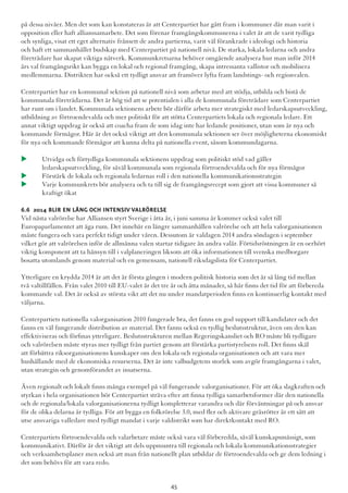 på dessa nivåer. Men det som kan konstateras är att Centerpartiet har gått fram i kommuner där man varit i
opposition eller haft allianssamarbete. Det som förenar framgångskommunerna i valet är att de varit tydliga
och synliga, visat ett eget alternativ frånsett de andra partierna, varit väl förankrade i ideologi och historia
och haft ett sammanhållet budskap med Centerpartiet på nationell nivå. De starka, lokala ledarna och andra
företrädare har skapat viktiga nätverk. Kommunkretsarna behöver omgående analysera hur man inför 2014
års val framgångsrikt kan bygga en lokal och regional framgång, skapa intressanta vallistor och mobilisera
medlemmarna. Distrikten har också ett tydligt ansvar att framöver lyfta fram landstings- och regionvalen.
Centerpartiet har en kommunal sektion på nationell nivå som arbetar med att stödja, utbilda och bistå de
kommunala företrädarna. Det är hög tid att se potentialen i alla de kommunala företrädare som Centerpartiet
har runt om i landet. Kommunala sektionens arbete bör därför arbeta mer strategiskt med ledarskapsutveckling,
utbildning av förtroendevalda och mer politiskt för att stötta Centerpartiets lokala och regionala ledare. Ett
annat viktigt uppdrag är också att coacha fram de som idag inte har ledande positioner, utan som är nya och
kommande förmågor. Här är det också viktigt att den kommunala sektionen ser över möjligheterna ekonomiskt
för nya och kommande förmågor att kunna delta på nationella event, såsom kommundagarna.
u 	Utvidga och förtydliga kommunala sektionens uppdrag som politiskt stöd vad gäller
	 ledarskapsutveckling, för såväl kommunala som regionala förtroendevalda och för nya förmågor
u 	Förstärk de lokala och regionala ledarnas roll i den nationella kommunikationsstrategin
u 	Varje kommunkrets bör analysera och ta till sig de framgångsrecept som gjort att vissa kommuner så 	
	 kraftigt ökat
6.6 2014 blir en lång och intensiv valrörelse
Vid nästa valrörelse har Alliansen styrt Sverige i åtta år, i juni samma år kommer också valet till
Europaparlamentet att äga rum. Det innebär en längre sammanhållen valrörelse och att hela valorganisationen
måste fungera och vara perfekt tidigt under våren. Dessutom är valdagen 2014 andra söndagen i september
vilket gör att valrörelsen inför de allmänna valen startar tidigare än andra valår. Förtidsröstningen är en oerhört
viktig komponent att ta hänsyn till i valplaneringen liksom att öka informationen till svenska medborgare
bosatta utomlands genom material och en gemensam, nationell riksdagslista för Centerpartiet.
Ytterligare en krydda 2014 är att det är första gången i modern politisk historia som det är så lång tid mellan
två valtillfällen. Från valet 2010 till EU-valet är det tre år och åtta månader, så här finns det tid för att förbereda
kommande val. Det är också av största vikt att det nu under mandatperioden finns en kontinuerlig kontakt med
väljarna.
Centerpartiets nationella valorganisation 2010 fungerade bra, det fanns en god support till kandidater och det
fanns en väl fungerande distribution av material. Det fanns också en tydlig beslutsstruktur, även om den kan
effektiviseras och förfinas ytterligare. Beslutsstrukturen mellan Regeringskansliet och RO måste bli tydligare
och valrörelsen måste styras mer tydligt från partiet genom att förstärka partistyrelsens roll. Det finns skäl
att förbättra riksorganisationens kunskaper om den lokala och regionala organisationen och att vara mer
hushållande med de ekonomiska resurserna. Det är inte valbudgetens storlek som avgör framgångarna i valet,
utan strategin och genomförandet av insatserna.
Även regionalt och lokalt finns många exempel på väl fungerande valorganisationer. För att öka slagkraften och
styrkan i hela organisationen bör Centerpartiet sträva efter att finna tydliga samarbetsformer där den nationella
och de regionala/lokala valorganisationerna tydligt kompletterar varandra och där förväntningar på och ansvar
för de olika delarna är tydliga. För att bygga en folkrörelse 3.0, med fler och aktivare gräsrötter är ett sätt att
utse ansvariga valledare med tydligt mandat i varje valdistrikt som har direktkontakt med RO.
Centerpartiets förtroendevalda och valarbetare måste också vara väl förberedda, såväl kunskapsmässigt, som
kommunikativt. Därför är det viktigt att dels uppmuntra till regionala och lokala kommunikationsstrategier
och verksamhetsplaner men också att man från nationellt plan utbildar de förtroendevalda och ge dem ledning i
det som behövs för att vara redo.
45
 