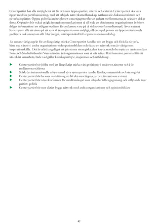 Centerpartiet har alla möjligheter att bli det mest öppna partiet, internt och externt. Centerpartiet ska vara
öppet med sin partifinansiering, med att erbjuda nätverksmedlemskap, nätbaserade diskussionsforum och
påverkansplatser. Öppna politiska mötesplatser som engagerar fler än enbart medlemmarna är också en del av
detta. Öppenhet bör också prägla internkommunikationen så till vida att den interna organisationen behöver
delges information i ett tidigare stadium för att kunna vara på tå vid nationella medieutspel. Även externt
har ett parti allt att vinna på att vara så transparenta som möjligt, till exempel genom att öppet redovisa och
publicera dokument om allt från budget, mötesprotokoll till argumentationsunderlag.
En annan viktig aspekt för att långsiktigt stärka Centerpartiet handlar om att bygga och förädla nätverk,
hitta nya vänner i andra organisationer och opinionsbildare och skapa ett nätverk som är viktigt som
inspirationskälla. Det är också angeläget att på ett mer strategiskt plan knyta an och dra nytta av tankesmedjan
Fores och Studieförbundet Vuxenskolan, två organisationer som vi står nära . Här finns stor potential för ett
utvecklat samarbete, både vad gäller kunskapsutbyte, inspiration och utbildning.
u 	Centerpartiet bör jobba med att långsiktigt stärka våra positioner i småorter, tätorter och i de 		
	 mellanstora städerna
u 	Stärk det internationella utbytet med våra systerpartier i andra länder, systematiskt och strategiskt
u 	Centerpartiet bör ha som målsättning att bli det mest öppna partiet, internt som externt
u 	Centerpartiet bör utveckla former för medlemskapet som inbjuder till engagemang och inflytande över 	
	 partiets politik
u 	Centerpartiet bör mer aktivt bygga nätverk med andra organisationer och opinionsbildare
47
 