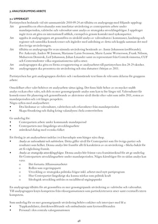 7.Analysgruppens arbete
7.1 Uppdraget
Partistyrelsen beslutade vid sitt sammanträde 2010-09-24 att tillsätta en analysgrupp med följande uppdrag:
Att	 genomföra en eftervalsanalys som innefattar utvärdering av centerpartiets arbete under 	
	 mandatperioden, valrörelse och valresultat samt analys av strategiska utvecklingsfrågor. I uppdraget 	
	 ingår även att göra en internationell utblick, exempelvis genom kontakt med syskonpartier.
Att	 uppdra åt analysgruppen att genomföra en särskild analys av valresultaten i kommuner, landsting och 	
	 regioner och sannolika konsekvenser och åtgärder med anledning av detta och koppla samman det med 	
	 den övriga utvärderingen.
Att	 tillsätta en analysgrupp för ovan nämnda utvärdering bestående av: Annie Johansson (ordförande); 	
	 Per Ankersjö, Anders W Jonsson, Marianne Larm-Svensson, Marie-Louise Wernersson, Frank Nilsson, 	
	 Muharrem Demirok, Leif Johansson, Johan Linander samt en representant från Centerkvinnorna, CUF 	
	 och Centerstudenter vilka organisationerna själva utser.
Att	 analysgruppen ska göra en första avrapportering av analysarbetet till partistyrelsen den 28-29 oktober.
Att	 analysgruppen ska presentera sin utvärdering och sina slutsatser i början av 2011.
Partistyrelsen har gett analysgruppen direktiv och i nedanstående text finns de relevanta delarna för gruppens
arbete:
Omedelbart efter valet behöver ett analysarbete sättas igång. Det finns både behov av en mycket snabb
analys veckan efter valet, och dels en mer genomgripande analys som kan ta lite längre tid. Valresultatet får
konsekvenser för planering och genomförande av aktiviteter såväl direkt efter valet som inför 2011, resten av
mandatperioden och i ett längre perspektiv.
Några syften med analysarbetet:
•	 Dra lärdomar av valresultatet, valrörelsen och erfarenheter från mandatperioden
•	 Skapa förankring och dialog kring valanalysen i hela centerrörelsen
Ge underlag för:
•	 Centerpartiets arbete under kommande mandatperiod
•	 Centerpartiets mer långsiktiga utvecklingsarbete
•	 utåtriktad dialog med svenska folket
Ett förslag är att analysarbetet indelas i två huvudspår som hänger nära ihop.
•	 Analys av valresultatet och valrörelsen. Detta gäller såväl för Centerpartiet som för övriga partier och 		
	 resultatet som helhet. Denna analys bör framför allt få karaktären av en utvärdering – blicka bakåt för 	
	 att få vägledning framåt.
•	 Analys av strategiska utvecklingsfrågor. Denna analys bör främst vara framåtinriktad för att ge underlag 	
	 för Centerpartiets utvecklingsarbete under mandatperioden. Några kärnfrågor för en sådan analys kan 	
	vara:
	 o	 Det fortsatta Allianssamarbetet
	 o	 Rollen som regeringsparti
	 o	 Utveckling av strategiska politiska frågor inkl. arbetet med nytt partiprogram
	 o	 Hur Centerpartiet långsiktigt ska kunna stärkas som politisk kraft
	 o	 Ideologisk utveckling utifrån en socialliberal utgångspunkt
En analysgrupp tillsätts för att genomföra en mer genomgripande utvärdering av valrörelse och valresultat.
Till analysgruppen knyts kompetens från riksorganisationen som partisekreteraren utser samt eventuell extern
kompetens.
Som underlag för en mer genomgripande utvärdering behövs enkäter och intervjuer med bl a:
•	 Toppkandidater, distriktsordförande och ombudsmän samt kretsordföranden
•	 Personal i den centrala valorganisationen
48
 