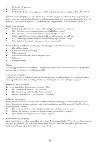 •	 Nationella talespersoner
•	 Externa personer
•	 Underlag för den mer genomgripande utvärderingen är valanalyser som görs av CK, CUF och CS.
Personer som varit engagerade i särskilda delar av valarbetet bör göra en dokumentation och genomgång av
arbetet inom sina områden. Det gäller t.ex. utställningar och mässor samt materialdistribution, aktiviteter på
webb och i sociala medier, regionala valcoacher m.fl. Det viktigt med en väl dokumenterad valrörelse.
Frågor för utvärderingen
•	 Utvärderingen bör dels söka svar på varför valet gick som det gick, exempelvis:
•	 Vilka lärdomar kan vi dra av framgångarna i Stockholmsregionen?
•	 Vilka lärdomar kan vi dra av andra lokala framgångar för C i valet?
•	 Varför tappade Centerpartiet stort i många kärnområden utanför storstäderna?
•	 Vilka förklaringar finns till Moderaternas stora framgångar över hela landet?
•	 Vilka slutsatser drar vi av Sverigedemokraternas frammarsch?
Dessutom bör ett antal frågor när det gäller valrörelsens genomförande analyseras, som:
•	 Huvudfrågor i valet
•	 Kommunikation av valbudskap
•	 Valorganisationen
•	 Samarbetet mellan olika delar av organisationen
•	 Valmaterial
•	 Kampanjmetoder
Tidplan
Analysgruppens arbete bör dels utmynna i frågeställningar inför eftervalskonferensen den 15-16 september,
samt en rapport till partistyrelsen i början av 2011.
Analys av utvecklingsfrågor
Analys av strategiska utvecklingsfrågor har i huvudsak ett mer långsiktigt perspektiv. Denna analys bör ge
underlag för Centerpartiets utvecklingsarbete under mandatperioden och i ett längre perspektiv.
Det fortsatta Allianssamarbetet
En central fråga är hur Allianssamarbetet ska utvecklas.
•	 Har de nuvarande formerna varit optimala?
•	 Hur har det fungerat för de olika allianspartierna?
•	 Finns det anledning att ta ytterligare steg i samarbetet?
Rollen som regeringsparti
Centerpartiet kommer att ha en central roll i det fortsatta styret av Sverige, nu under mer komplicerade
former än under den gångna mandatperioden. Det är angeläget att ha en klar strategi för hur C:s roll som
regeringsparti ska hanteras.
•	 Hur ska C kunna förena frimodig opinionsbildning med att ta ansvar för landet?
•	 Behöver förändringar göras för att tydliggöra Centerpartiet visavi regeringen?
•	 Ska C bredda och/eller förändra sitt politiska register?
Centerpartiet som politisk kraft
Centerpartiet har ett uppdrag som är långt större än att driva vissa profilfrågor. Våra idéer om företagsamhet,
öppenhet, trygghet och grön utveckling är centrala för Sverige. En särskild strategi kan behövas för hur
Centerpartiet långsiktigt kan utvecklas som politisk kraft.
49
 