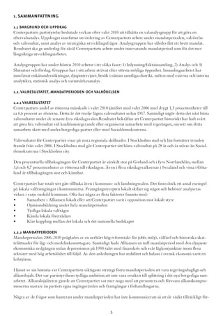 1. Sammanfattning
1.1 Bakgrund och Uppdrag
Centerpartiets partistyrelse beslutade veckan efter valet 2010 att tillsätta en valanalysgrupp för att göra en
eftervalsanalys. Uppdraget innefattar utvärdering av Centerpartiets arbete under mandatperioden, valrörelse
och valresultat, samt analys av strategiska utvecklingsfrågor. Analysgruppen har således fått ett brett mandat.
Resultatet ska ge underlag för såväl Centerpartiets arbete under innevarande mandatperiod som för det mer
långsiktiga utvecklingsarbetet.
Analysgruppen har under hösten 2010 arbetat i tre olika faser; 1) Inlyssning/faktainsamling, 2) Analys och 3)
Slutsatser och förslag. Gruppen har i sitt arbete strävat efter största möjliga öppenhet. Insamlingsarbetet har
innefattat enkätundersökningar, djupintervjuer, besök i nästan samtliga distrikt, möten med externa och interna
analytiker, statistisk analys och varumärkesanalys.
1.2.Valresultatet, mandatperioden och valrörelsen
1.2.1 Valresultatet
Centerpartiets andel av rösterna minskade i valet 2010 jämfört med valet 2006 med drygt 1,3 procentenheter till
ca 6,6 procent av rösterna. Detta är det tredje lägsta valresultatet sedan 1917. Samtidigt utgör detta det näst bästa
valresultatet under de senaste fyra riksdagsvalen.Resultatet bekräftar att Centerpartiet historiskt har haft svårt
att göra bra valresultat vid koalitionsregerande eller organiserat samarbete med regeringen, oavsett om detta
samarbete skett med andra borgerliga partier eller med Socialdemokraterna.
Valresultatet för Centerpartiet visar på stora regionala skillnader. I Stockholms stad och län fortsätter trenden
framåt från valet 2006. I Stockholms stad gör Centerpartiet sitt bästa valresultat på 28 år och är större än Social-
demokraterna i Stockholms city.
Den procentuella tillbakagången för Centerpartiet är särskilt stor på Gotland och i fyra Norrlandslän, mellan
3,6 och 4,7 procentenheter av rösterna till riksdagen. Även i flera riksdagsvalkretsar i Svealand och vissa i Göta-
land är tillbakagången stor och kännbar.
Centerpartiet har totalt sett gått tillbaka även i kommun- och landstingsvalen. Det finns dock ett antal exempel
på lokala valframgångar i kommunerna. Framgångsrecepten lokalt skiljer sig något och behöver analyseras
vidare i varje enskild kommun. Ofta har några av flera faktorer funnits med:
•	 Samarbete i Alliansen lokalt eller att Centerpartiet varit i opposition mot lokalt styre
•	 Opinionsbildning under hela mandatperioden
•	 Tydliga lokala valfrågor
•	 Kända lokala företrädare
•	 Klar koppling mellan det lokala och det nationella budskapet
1.2.2 Mandatperioden
Mandatperioden 2006-2010 präglades av en oerhört hög reformtakt för jobb, miljö, välfärd och historiska skat-
telättnader för låg- och medelinkomsttagare. Samtidigt hade Alliansen en tuff mandatperiod med den djupaste
ekonomiska nedgången sedan depressionen på 1930-talet med finanskris och svår lågkonjunktur inom flera
sektorer med hög arbetslöshet till följd. Av den anledningen har stabilitet och balans i svensk ekonomi varit en
ledstjärna.
I ljuset av sin historia var Centerpartiets viktigaste strategi förra mandatperioden att vara regeringsdugligt och
allianslojalt. Det var partistyrelsens tydliga ambition att inte vara orsaken till splittring i det nya borgerliga sam-
arbetet. Allianslojaliteten gjorde att Centerpartiet var mer noga med att presentera och försvara allianskompro-
misserna snarare än partiets egna ingångsvärden och framgångar i förhandlingarna.
Några av de frågor som hanterats under mandatperioden har inte kommunicerats så att de väckt tillräckligt för-
5
 