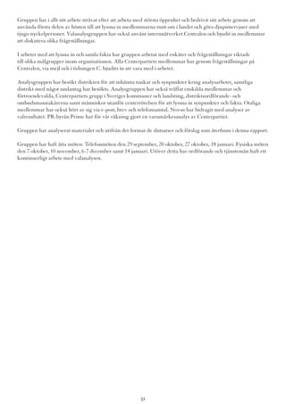 Gruppen har i allt sitt arbete strävat efter att arbeta med största öppenhet och bedrivit sitt arbete genom att
använda första delen av hösten till att lyssna in medlemmarna runt om i landet och göra djupintervjuer med
tjugo nyckelpersoner. Valanalysgruppen har också använt internnätverket Centralen och bjudit in medlemmar
att diskutera olika frågeställningar.
I arbetet med att lyssna in och samla fakta har gruppen arbetat med enkäter och frågeställningar riktade
till olika målgrupper inom organisationen. Alla Centerpartiets medlemmar har genom frågeställningar på
Centralen, via mejl och i tidningen C. bjudits in att vara med i arbetet.
Analysgruppen har besökt distrikten för att inhämta tankar och synpunkter kring analysarbetet, samtliga
distrikt med något undantag har besökts. Analysgruppen har också träffat enskilda medlemmar och
förtroendevalda, Centerpartiets grupp i Sveriges kommuner och landsting, distriktsordförande- och
ombudsmannakårerna samt människor utanför centerrörelsen för att lyssna in synpunkter och fakta. Otaliga
medlemmar har också hört av sig via e-post, brev och telefonsamtal. Novus har bidragit med analyser av
valresultatet. PR-byrån Prime har för vår räkning gjort en varumärkesanalys av Centerpartiet.
Gruppen har analyserat materialet och utifrån det format de slutsatser och förslag som återfinns i denna rapport.
Gruppen har haft åtta möten: Telefonmöten den 29 september, 20 oktober, 27 oktober, 18 januari. Fysiska möten
den 7 oktober, 10 november, 6-7 december samt 14 januari. Utöver detta har ordförande och tjänstemän haft ett
kontinuerligt arbete med valanalysen.
51
 