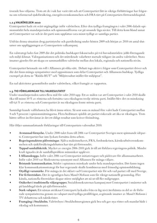 troende hos väljarna. Trots att de i sak har varit rätt och att Centerpartiet fått in viktiga förbättringar har frågor-
na om reformerad sjukförsäkring, energiöverenskommelsen och FRA tärt på Centerpartiets förtroendekapital.
1.2.3 Valrörelsen 2010
Centerpartiet hade ett svårt utgångsläge inför valrörelsen. Efter den tydliga framgången i valet 2006 dalade opi-
nionsstödet hela mandatperioden och opinionssiffrorna var på oroande låga nivåer. Till detta kom bland annat
att Centerpartiet var och är det parti som uppfattas vara minst tydligt av samtliga partier.
Utifrån denna situation drog partistyrelse och partiledning under hösten 2009 och början av 2010 ett antal slut-
satser om uppläggningen av Centerpartiets valkampanj.
En valstrategi lades fast 2009 där det politiska budskapet fokuserades på två huvudområden: jobb-företagande
och miljö-klimat. Valorganisationen och det utåtriktade valarbetet startade tidigare än andra valrörelser. Stora
insatser gjordes för att skapa en sammanhållen valrörelse mellan den lokala, regionala och nationella nivån.
Centerpartiet betonade sin roll i Alliansen på olika sätt. Debatt togs aktivt i frågor som Centerpartiet driver och
där det finns många sympatisörer med oppositionen som delar Centerpartiet och Alliansens budskap. Tydliga
exempel på detta är ”Rädda RUT” och ”Miljöresultat istället för miljöprat”.
En rad aktiviteter genomfördes under valrörelsen, vilket framgår av rapporten.
1.3.Tio förklaringar till valresultatet
Under mandatperioden sattes flera mål för valet 2010 upp. Ett av målen var att Centerpartiet i valet 2010 skulle
öka till minst 10 % av rösterna och fortsätta vara riksdagens tredje största parti. Istället blev det en minskning
till 6,6 % av rösterna och Centerpartiet är nu riksdagens femte största parti.
Samtidigt kunde valförlusten ha blivit ännu större. Så sent som en månad före valet hade Centerpartiet mellan
4 och 5 procent i opinionsmätningarna. Flera bedömare spådde att partiet riskerade att åka ur riksdagen. Trots
bättre siffror än förväntat är det ett dåligt resultat som kräver förändring.
Här följer sammanfattande förklaringar till Centerpartiets valresultat 2010:
•	 Avstannad förnyelse. Under 2000-talet fram till 2006 var Centerpartiet Sveriges mest spännande idépar-	
	 ti. Centerpartiet har inte lyckats fortsätta detta arbete.
•	 Regeringsmaktens påfrestningar. Själva maktinnehavet, FRA, fordonskrisen, kärnkraftsöverenskom-	
	 melsen och sjukförsäkringsdebatten har tärt på förtroendet.
•	 Tappad samhällskritik. Mycket av energin 2006-2010 gick åt till att förklara regeringens politik. Mindre 	
	 kraft ägnades åt de samhällsproblem människor upplever.
•	 I Alliansskugga. Inför valet 2006 var Centerpartiet initiativtagare och pådrivare för allianssamarbetet. 	
	 Inför valet 2010 var Moderaterna synonymt med Alliansen för många väljare.
•	 Bristande kommunikation. Stödet i opinionen minskade under hela mandatperioden. Det fanns ingen 	
	 klar kommunikationsstrategi för hur regerande skulle kombineras med frimodig opinionsbildning.
•	 Otydligt varumärke. För många är det oklart vad Centerpartiet står för och vad partiet vill med Sverige.
•	 För få företrädare. Det är egentligen bara Maud Olofsson som får riktigt nationellt genomslag. Fler 		
	 kända, nationella företrädare skapar större möjlighet att nå ut till fler målgrupper.
•	 Osäkerhet i traditionella väljargrupper. Socialdemokraternas kampanj mot Centerpartiet i småorter och 	
	 på landsbygd tärde på självförtroendet.
•	 Stark valspurt. Ett nästan uträknat Centerparti lyckades från en låg nivå återhämta en del av de förlo-	
	 rade sympatisörerna genom en valspurt med tydliga profilfrågor, avgörande insatser av Maud Olofsson i 	
	 TV-debatterna och taktikröster.
•	 Framgång i Stockholm. Valrörelsen i Stockholmsregionen gick bra och gav nya röster och mandat både i 	
	 riksdag och kommuner.
6
 