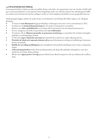 1.4 Tio slutsatser och förslag
Centerpartiet behöver både utveckla sin politik, förnya och stärka sin organisation runt om i landet och bli tydli-
gare rent kommunikativt. Centerpartiet måste långsiktigt stärka sin väljarbas, lämna den självpåtagna konflik-
ten mellan stad och land och mycket tydligare stå för en värderingsbaserad politik oavsett geografisk hemvist.
Analysgruppen lägger utifrån sin analys fram en rad slutsatser och förslag. Här följer några av de viktigaste
förslagen:
•	 Ta fram ett nytt idéprogram byggt på frihetliga värderingar som antas vid en extrastämma år 2012.
•	 Utarbeta en ny kommunikationsstrategi för att stärka Centerpartiets varumärke.
•	 Bedriva mer aktiv samhällskritik även i frågor där Centerpartiet inte har departementsansvar.
•	 Se över stadgarna och inför ett presidium med vice ordföranden.
•	 Ta initiativ till att Alliansen genomför en gemensam utvärdering av samarbetet för att hitta strategiska 	
	 politiska utvecklingsfrågor framåt.
•	 Vi förordar ingen valteknisk samverkan på nationell nivå med de tre andra allianspartierna.
•	 Förstärka de lokala och regionala ledarnas roll genom ledarskapsutveckling och utbildning i kommuni-	
	 kation och politik.
•	 Behålla de två tydliga profilfrågorna men komplettera det politiska budskapet med varma vardagsnära 	
	frågor.
•	 Arbeta kampanjinriktat under hela mandatperioden och skapa fler politiska mötesplatser runt om i 		
	 landet för att främja idéutveckling.
•	 Bli det mest öppna partiet i Sverige genom bland annat ökad transparens och nya nätbaserade medlem-	
	skap.
7
 