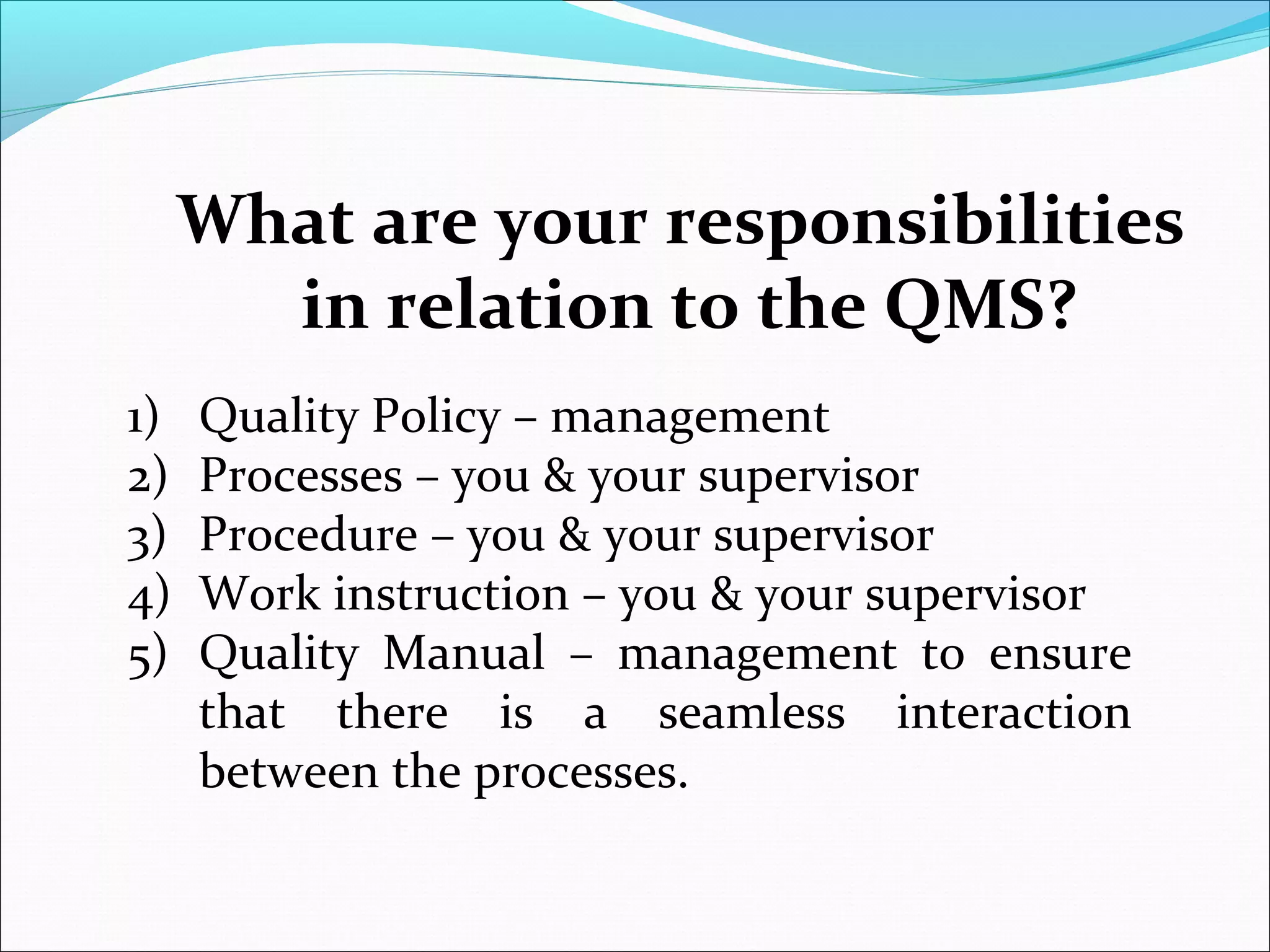 What are your responsibilities
in relation to the QMS?
1) Quality Policy – management
2) Processes – you & your supervisor
3) Procedure – you & your supervisor
4) Work instruction – you & your supervisor
5) Quality Manual – management to ensure
that there is a seamless interaction
between the processes.
 
