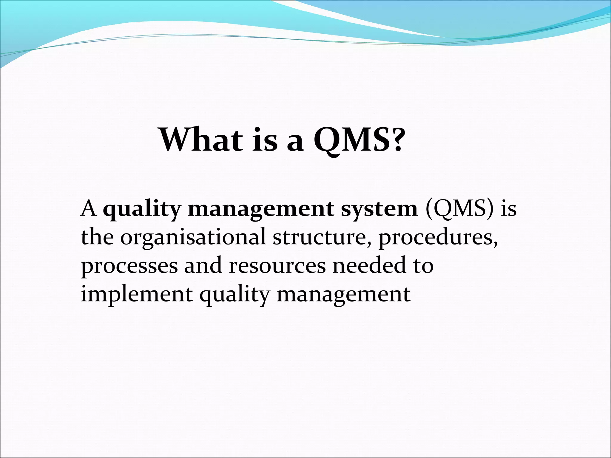 A quality management system (QMS) is
the organisational structure, procedures,
processes and resources needed to
implement quality management
What is a QMS?
 