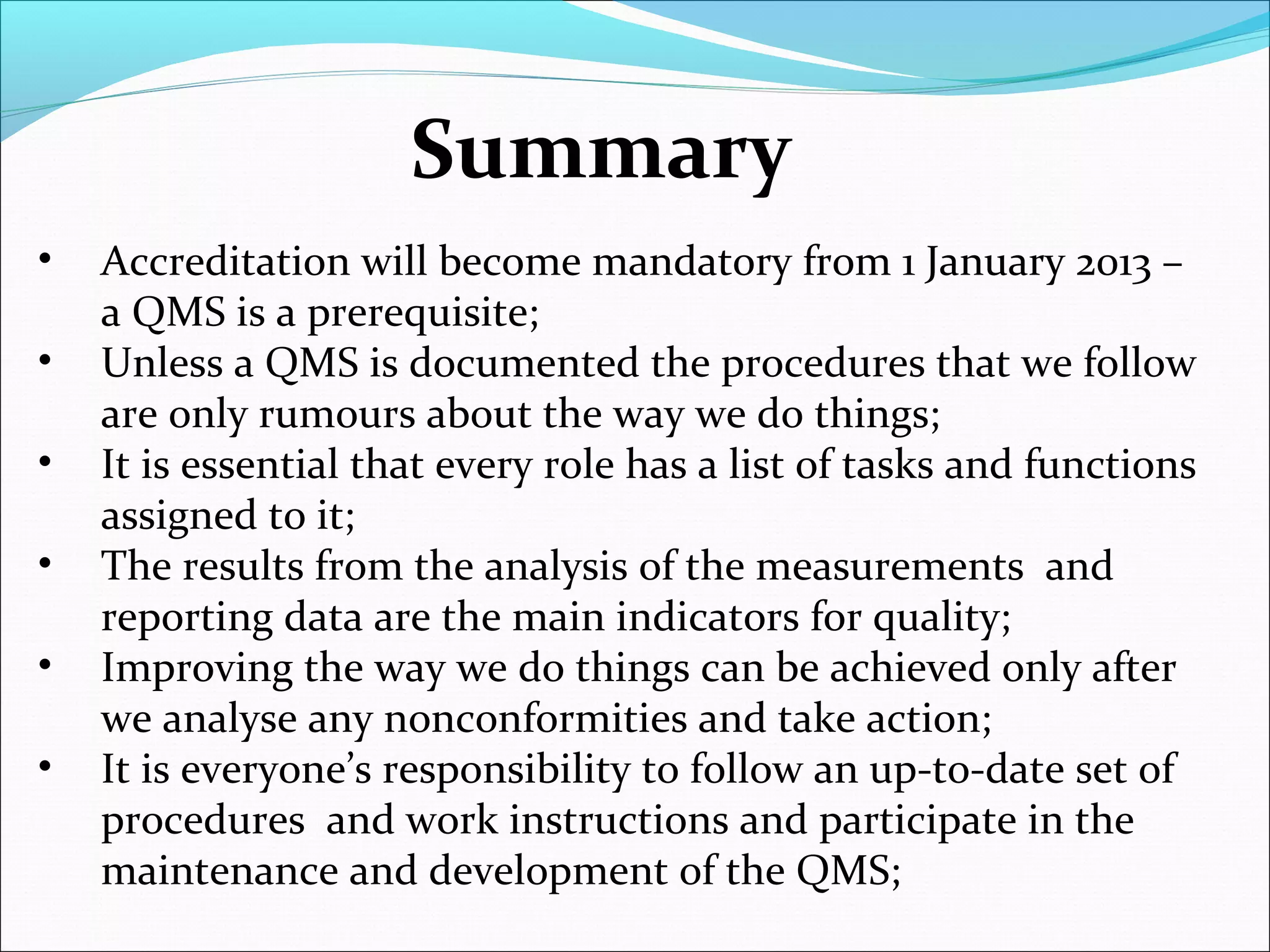 Summary
• Accreditation will become mandatory from 1 January 2013 –
a QMS is a prerequisite;
• Unless a QMS is documented the procedures that we follow
are only rumours about the way we do things;
• It is essential that every role has a list of tasks and functions
assigned to it;
• The results from the analysis of the measurements and
reporting data are the main indicators for quality;
• Improving the way we do things can be achieved only after
we analyse any nonconformities and take action;
• It is everyone’s responsibility to follow an up-to-date set of
procedures and work instructions and participate in the
maintenance and development of the QMS;
 