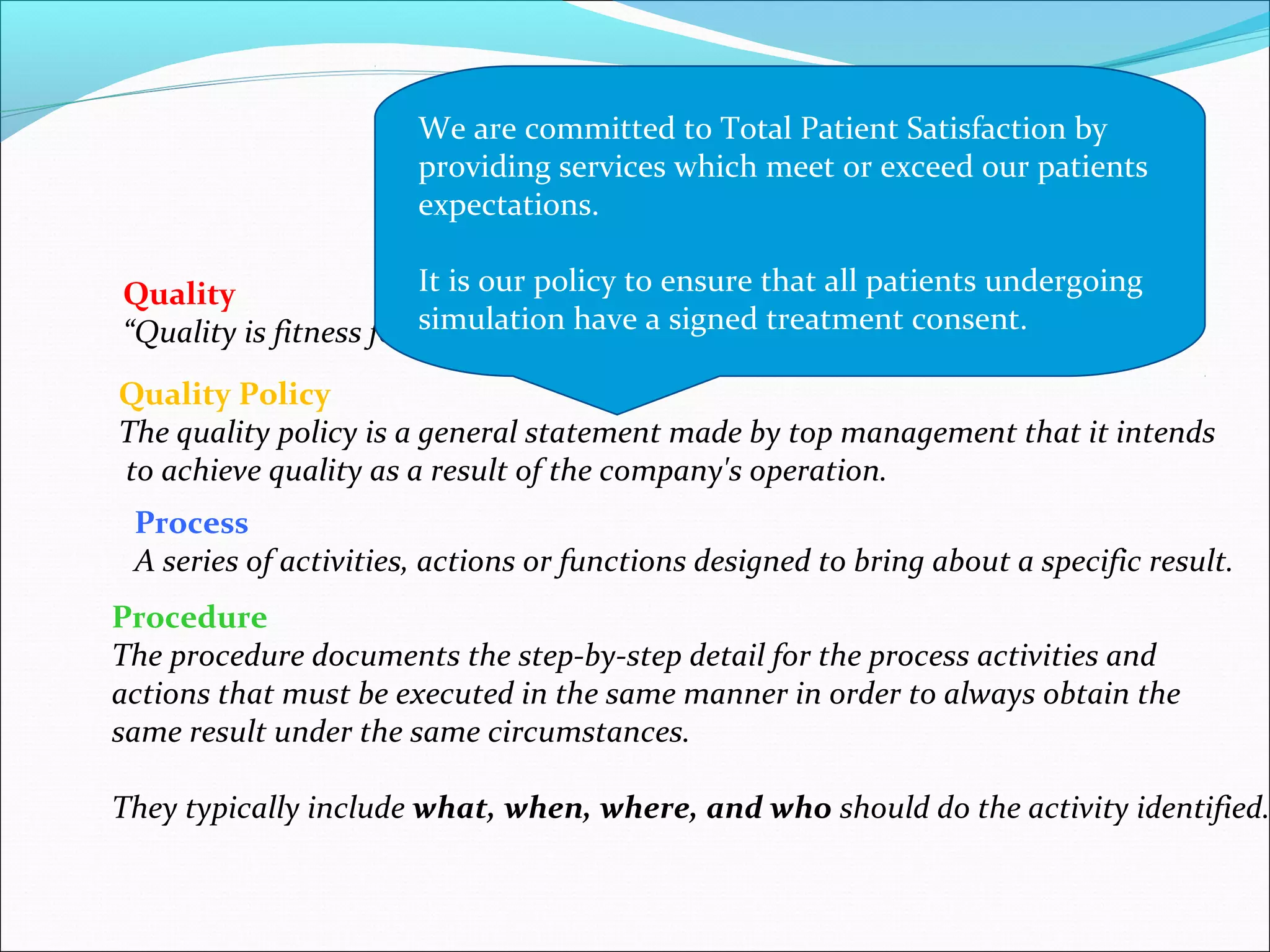Quality
“Quality is fitness for use“, the service should meet its specifications
Quality Policy
The quality policy is a general statement made by top management that it intends
to achieve quality as a result of the company's operation.
Process
A series of activities, actions or functions designed to bring about a specific result.
Definitions
Procedure
The procedure documents the step-by-step detail for the process activities and
actions that must be executed in the same manner in order to always obtain the
same result under the same circumstances.
They typically include what, when, where, and who should do the activity identified.
We are committed to Total Patient Satisfaction by
providing services which meet or exceed our patients
expectations.
It is our policy to ensure that all patients undergoing
simulation have a signed treatment consent.
 