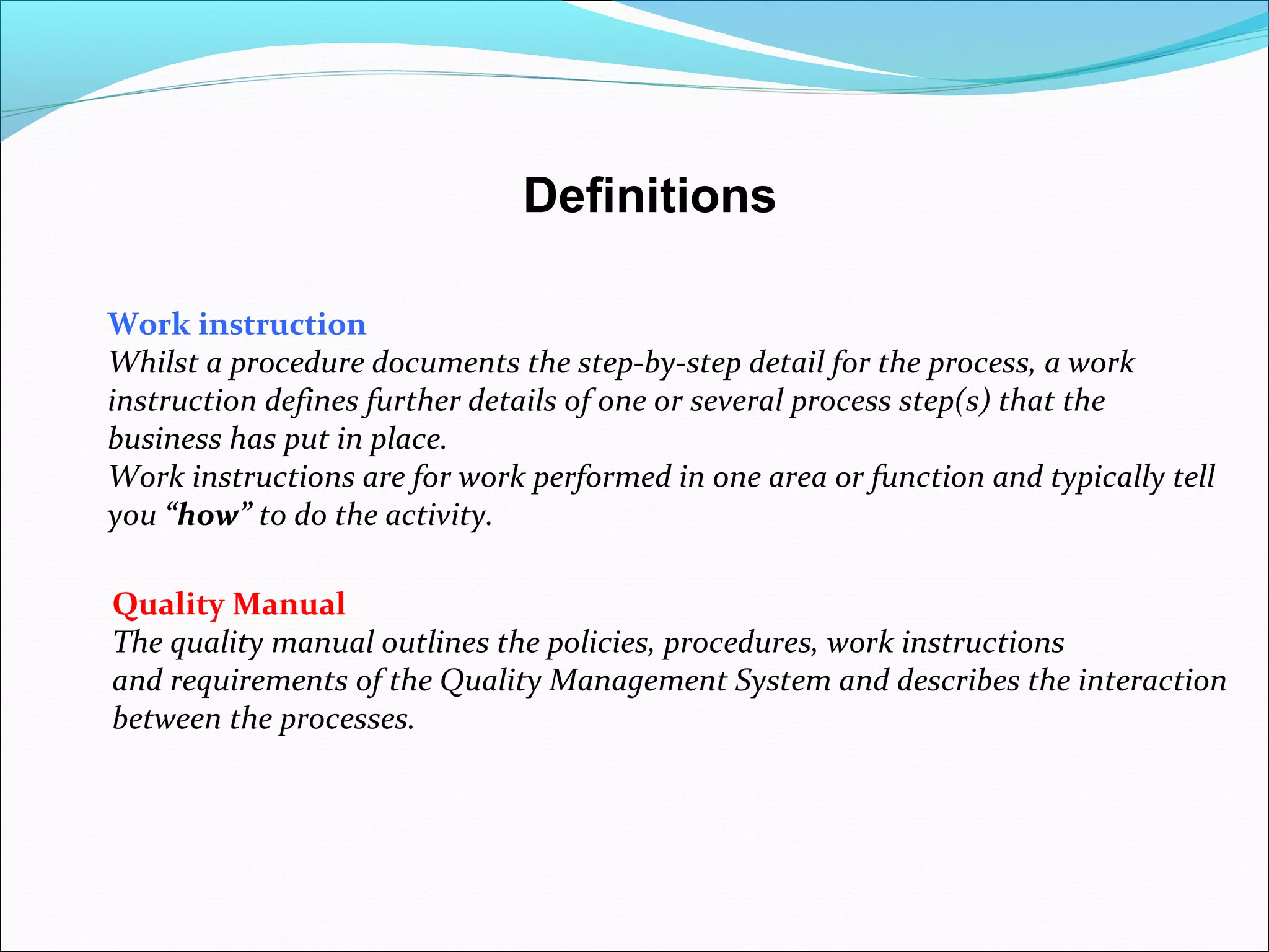 Definitions
Quality Manual
The quality manual outlines the policies, procedures, work instructions
and requirements of the Quality Management System and describes the interaction
between the processes.
Work instruction
Whilst a procedure documents the step-by-step detail for the process, a work
instruction defines further details of one or several process step(s) that the
business has put in place.
Work instructions are for work performed in one area or function and typically tell
you “how” to do the activity.
 