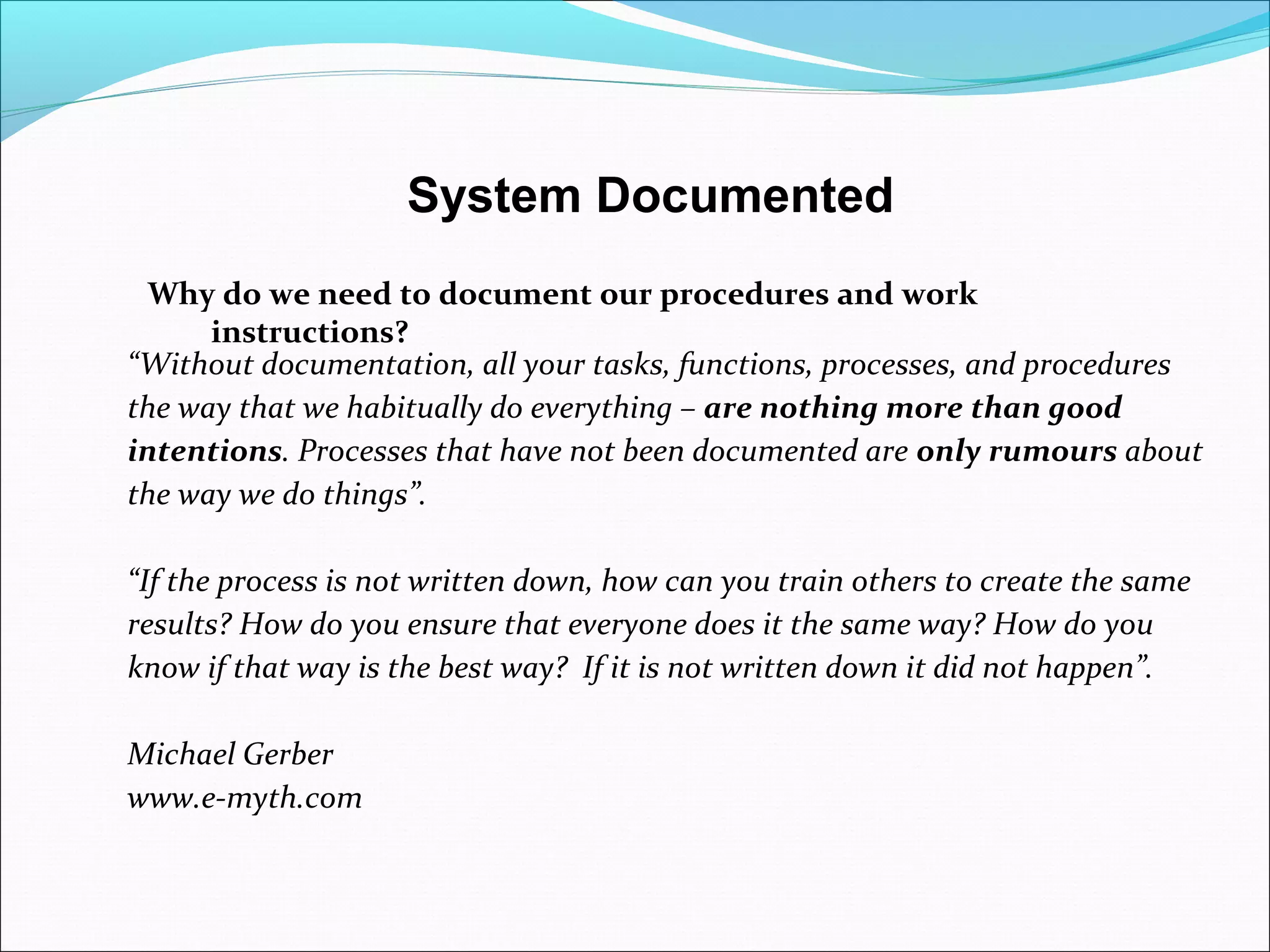 “Without documentation, all your tasks, functions, processes, and procedures
the way that we habitually do everything – are nothing more than good
intentions. Processes that have not been documented are only rumours about
the way we do things”.
“If the process is not written down, how can you train others to create the same
results? How do you ensure that everyone does it the same way? How do you
know if that way is the best way? If it is not written down it did not happen”.
Michael Gerber
www.e-myth.com
System Documented
Why do we need to document our procedures and work
instructions?
 