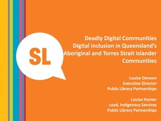 Deadly Digital Communities
Digital inclusion in Queensland’s
Aboriginal and Torres Strait Islander
Communities
Louise Denoon
Executive Director
Public Library Partnerships
Louise Hunter
Lead, Indigenous Services
Public Library Partnerships
 