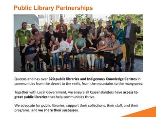 Queensland has over 320 public libraries and Indigenous Knowledge Centres in
communities from the desert to the reefs, from the mountains to the mangroves.
Together with Local Government, we ensure all Queenslanders have access to
great public libraries that help communities thrive.
We advocate for public libraries, support their collections, their staff, and their
programs, and we share their successes.
Public Library Partnerships
 