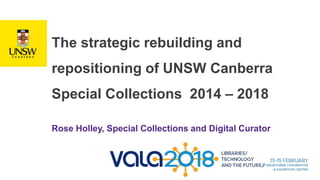 The strategic rebuilding and
repositioning of UNSW Canberra
Special Collections 2014 – 2018
Rose Holley, Special Collections and Digital Curator
 