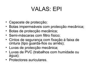 VALAS: EPI
• Capacete de protecção;
• Botas impermeáveis com protecção mecânica;
• Botas de protecção mecânica;
• Semi-máscaras com filtro físico;
• Cintos de segurança com fixação á faixa de
cintura (tipo guarda-fios ou arnês);
• Luvas de protecção mecânica;
• Luvas de PVC (trabalhos com humidade ou
água);
• Protectores auriculares.
 