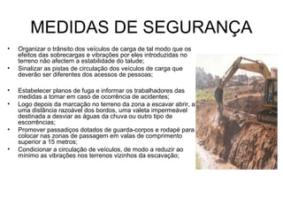 MEDIDAS DE SEGURANÇA
• Organizar o trânsito dos veículos de carga de tal modo que os
efeitos das sobrecargas e vibrações por eles introduzidas no
terreno não afectem a estabilidade do talude;
• Sinalizar as pistas de circulação dos veículos de carga que
deverão ser diferentes dos acessos de pessoas;
• Estabelecer planos de fuga e informar os trabalhadores das
medidas a tomar em caso de ocorrência de acidentes;
• Logo depois da marcação no terreno da zona a escavar abrir, a
uma distância razoável dos bordos, uma valeta impermeável
destinada a desviar as águas da chuva ou outro tipo de
escorrências;
• Promover passadiços dotados de guarda-corpos e rodapé para
colocar nas zonas de passagem em valas de comprimento
superior a 15 metros;
• Condicionar a circulação de veículos, de modo a reduzir ao
mínimo as vibrações nos terrenos vizinhos da escavação;
 