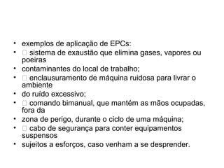 • exemplos de aplicação de EPCs:
• 􀀻 sistema de exaustão que elimina gases, vapores ou
poeiras
• contaminantes do local de trabalho;
• 􀀻 enclausuramento de máquina ruidosa para livrar o
ambiente
• do ruído excessivo;
• 􀀻 comando bimanual, que mantém as mãos ocupadas,
fora da
• zona de perigo, durante o ciclo de uma máquina;
• 􀀻 cabo de segurança para conter equipamentos
suspensos
• sujeitos a esforços, caso venham a se desprender.
 