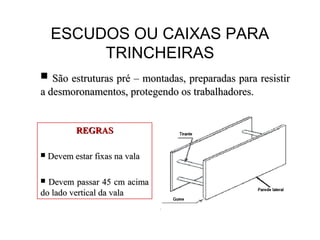 ESCUDOS OU CAIXAS PARA
TRINCHEIRAS
 São estruturas pré – montadas, preparadas para resistirSão estruturas pré – montadas, preparadas para resistir
a desmoronamentos, protegendo os trabalhadores.a desmoronamentos, protegendo os trabalhadores.
REGRASREGRAS
 Devem estar fixas na valaDevem estar fixas na vala
 Devem passar 45 cm acimaDevem passar 45 cm acima
do lado vertical da valado lado vertical da vala
 