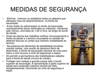 MEDIDAS DE SEGURANÇA
• Eliminar , remover ou estabilizar todos os objectos que
ofereçam risco de desprendimento, na frente da
escavação;
• Evitar todas as sobrecargas no bordo da escavação,
nomeadamente terras removidas ou materiais, mantendo,
pelo menos, uma faixa de 1,20 m livre, ao longo do bordo
do talude;
• Antes da retoma dos trabalhos verificar minuciosamente a
frente do talude e o terreno circundante no sentido de
detectar fissuras ou cortes que indiciem instabilidade do
terreno;
• Na presença de elementos de estabilidade duvidosa
mandar sanear, com auxílio de alavanca (ferro de
desmonte), a frente de escavação (sempre de cima para
baixo e com recurso a cinto de segurança e espia);
• Só permitir a permanência dos trabalhadores voltados
para a frente do talude (nunca de costas);
• Proteger com rodapé e guarda-corpos todo o bordo
superior da escavação. A aproximação á parte superior do
talude sem protecção colectiva deverá ser feita,
obrigatoriamente, recorrendo ao cinto de segurança e
espia.
 