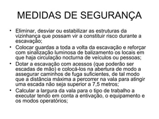 MEDIDAS DE SEGURANÇA
• Eliminar, desviar ou estabilizar as estruturas da
vizinhança que possam vir a constituir risco durante a
escavação;
• Colocar guardas a toda a volta da escavação e reforçar
com sinalização luminosa de balizamento os locais em
que haja circulação nocturna de veículos ou pessoas;
• Dotar a escavação com acessos (que poderão ser
escadas de mão) e colocá-los na abertura de modo a
assegurar caminhos de fuga suficientes, de tal modo
que a distância máxima a percorrer na vala para atingir
uma escada não seja superior a 7,5 metros;
• Calcular a largura da vala para o tipo de trabalho a
executar tendo em conta a entivação, o equipamento e
os modos operatórios;
 