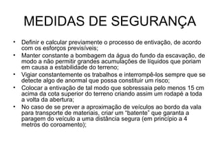 MEDIDAS DE SEGURANÇA
• Definir e calcular previamente o processo de entivação, de acordo
com os esforços previsíveis;
• Manter constante a bombagem da água do fundo da escavação, de
modo a não permitir grandes acumulações de líquidos que poriam
em causa a estabilidade do terreno;
• Vigiar constantemente os trabalhos e interrompê-los sempre que se
detecte algo de anormal que possa constituir um risco;
• Colocar a entivação de tal modo que sobressaia pelo menos 15 cm
acima da cota superior do terreno criando assim um rodapé a toda
a volta da abertura;
• No caso de se prever a aproximação de veículos ao bordo da vala
para transporte de materiais, criar um “batente” que garanta a
paragem do veículo a uma distância segura (em princípio a 4
metros do coroamento);
 