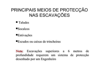 PRINCIPAIS MEIOS DE PROTECÇÃO
NAS ESCAVAÇÕES
 TaludesTaludes
SocalcosSocalcos
EntivaçõesEntivações
Escudos ou caixas de trincheirasEscudos ou caixas de trincheiras
Nota:Nota: Escavações superiores a 6 metros deEscavações superiores a 6 metros de
profundidade requerem um sistema de protecçãoprofundidade requerem um sistema de protecção
desenhado por um Engenheirodesenhado por um Engenheiro
 